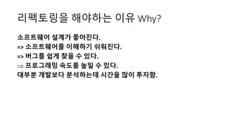리펙토링을 해야하는 이유 Why?
소프트웨어 설계가 좋아진다.
=> 소프트웨어를 이해하기 쉬워진다.
=> 버그를 쉽게 찾을 수 있다.
 프로그래밍 속도를 높일 수 있다.
대부분 개발보다 분석하는데 시간을 많이 투자함.
 