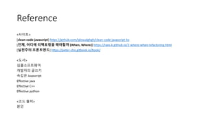 Reference
<사이트>
[clean-code-javascript] https://github.com/qkraudghgh/clean-code-javascript-ko
[언제, 어디에 리팩토링을 해야할까 (When, Where)] https://taes-k.github.io/2-where-when-refactoring.html
[실전주의 프론트엔드] https://peter-cho.gitbook.io/book/
<도서>
심플소프트웨어
개발자의 글쓰기
속깊은 Javascript
Effective java
Effective C++
Effective python
<코드 출처>
본인
 