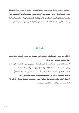 101
‫الرجولة‬ ‫أخالق‬ ‫فقدوا‬ ‫إذا‬ ‫فالناس‬ ، ‫أساسية‬ ‫صفة‬ ‫وهي‬ ،‫اجلادون‬ ‫الرجال‬ ‫مبعانيها‬ ‫ويسمو‬ ،
ُّ‫يحل‬ ‫أنفسهم‬ ‫الرجال‬ ‫تصرفات‬ ‫بسوء‬ ‫الرجولة‬ ‫قيم‬ ‫تضيع‬ ‫وحني‬ ، ‫الرجال‬ ‫أشباه‬ ‫صاروا‬
‫القوامة‬ ‫تضيع‬ ‫إذ‬ ،‫والهوان‬ ‫الضعف‬ ‫وباألمة‬ ،‫واخلراب‬ ‫العطب‬ ‫وباجملتمع‬ ‫الضياع‬ ‫بالبيت‬
. ‫األوطان‬ ‫ُستباح‬‫ت‬‫و‬ ‫احلرمات‬ ‫ُنتهك‬‫ت‬‫و‬ ‫اخللقي‬ ‫الفساد‬ ‫رقعة‬ ‫فتتسع‬ ‫يرة‬َ‫غ‬‫ال‬ ‫وتضعف‬
‫املناقشة‬
‫منهم‬ ً‫ا‬ّ‫ن‬‫ظ‬ ‫الشباب‬ ‫بعض‬ ‫بها‬ ‫يتصرف‬ ‫التي‬ ‫اخلاطئة‬ ‫السلوكيات‬ ‫بعض‬ ‫عن‬ ‫ث‬ّ‫حتد‬.1
.‫بالرجولة‬ ‫يتمتعون‬ ‫جتعلهم‬ ‫أنها‬
‫أخت‬ ‫إنها‬ :‫العفيفة‬ ‫املرأة‬ ‫وعن‬ ، ‫رجل‬ ‫إنك‬ :‫يقال‬ ‫أن‬ ‫تسعدك‬ ‫التي‬ ‫املديح‬ ‫عبارات‬ ‫من‬.2
‫؟‬ ‫الرجولة‬ ‫أهمية‬ ‫تكمن‬ ‫وأين‬ ، ‫املديح‬ ‫من‬ ‫العبارات‬ ‫هذه‬ ّ‫عد‬ ‫ماسبب‬ ، ‫رجال‬
.)‫(نشاط‬ ‫صفاته‬ ّ‫ين‬‫ب‬‫و‬ ‫لك‬ ‫قدوة‬ ‫جتده‬ ً‫ال‬‫رج‬ ‫فيه‬ ‫تصف‬ ً‫ا‬‫إنشائي‬ ‫موضوعا‬ ‫اكتب‬.3
‫ذلك؟‬ ‫ح‬ ّ
‫وض‬ . ً‫ا‬‫تشريف‬ ‫ال‬ ً‫ا‬‫تكليف‬ ‫كرسيه‬ ّ‫عد‬ ‫ن‬َ‫م‬ ‫الرجل‬ ‫واملسؤول‬ ‫الوزير‬.4
‫(ص)؟‬ ‫اهلل‬ ‫لرسول‬ ‫بحديث‬ ‫استشهد‬ ،‫اجلهاد‬ ‫أعظم‬ ‫شهواتها‬ ‫وكبح‬ ‫النفس‬ ‫جهاد‬.5
‫؟‬ ‫ذلك‬ ‫على‬ ‫استشهد‬ ، ‫التواضع‬ ‫في‬ ‫الرجولة‬.6
 