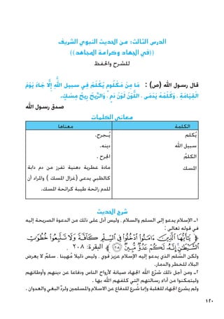 120
‫الشريف‬ ‫النبوي‬ ‫احلديث‬ ‫من‬ :‫الثالث‬ ‫الدرس‬
))‫املجاهد‬ ‫وكرامة‬ ‫اجلهاد‬ ‫((في‬
‫واحلفظ‬ ‫للشرح‬
َ‫م‬ْ‫و‬َ‫ي‬ َ‫ء‬‫ا‬ َ‫ج‬ َّ‫لا‬
ِ‫إ‬ ِ
َّ‫لله‬‫ا‬ ‫سبيل‬ ‫ي‬ِ‫ف‬ ُ‫م‬َ‫ل‬ ْ‫ُك‬‫ي‬ ٍ‫وم‬ُ‫ل‬ ْ‫َك‬‫م‬ ْ‫ن‬ِ‫م‬ ‫َا‬‫م‬ : )‫(ص‬ ‫اهلل‬ ‫رسول‬ ‫قال‬
. ٍ
‫ك‬ ْ
‫س‬ِ‫م‬ ُ‫يح‬ِ‫ر‬ ُ‫يح‬ِّ‫ر‬‫َال‬‫و‬ ، ٍ‫َم‬‫د‬ ُ‫ن‬ْ‫و‬َ‫ل‬ ُ‫ن‬ْ‫و‬َّ‫ل‬‫ال‬ ، ‫َى‬‫م‬ْ‫د‬َ‫ي‬ ُ‫ه‬ُ‫م‬ْ‫ل‬َ‫َك‬‫و‬ ، ِ‫َة‬‫م‬‫َا‬‫ي‬ِ‫ق‬ْ‫ال‬
‫اهلل‬ ‫رسول‬ ‫صدق‬
‫الكلمات‬ ‫معاني‬
‫معناها‬ ‫الكلمة‬
.‫ـجرح‬ُ‫ي‬
.‫دينه‬
. ‫اجلرح‬
‫دابة‬ ‫دم‬ ‫من‬ ‫تفرز‬ ‫دهنية‬ ‫عطرية‬ ‫مادة‬
‫أن‬ ‫واملراد‬ ) ‫املسك‬ ‫(غزال‬ ‫يدعى‬ ‫كالظبي‬
.‫املسك‬ ‫كرائحة‬ ‫طيبة‬ ‫رائحة‬ ‫للدم‬
‫كلم‬ُ‫ي‬
‫اهلل‬ ‫سبيل‬
ُ‫الكلم‬
‫املسك‬
‫احلديث‬ ‫شرح‬
‫إليه‬ ‫الصريحة‬ ‫الدعوة‬ ‫من‬ ‫ذلك‬ ‫على‬ ‫أدل‬ ‫وليس‬ ، ‫والسالم‬ ‫السلم‬ ‫إلى‬ ‫يدعو‬ ‫اإلسالم‬ ‫ـ‬1
: ‫تعالى‬ ‫قوله‬ ‫في‬
‫ﯗ‬‫ﯖ‬‫ﯕ‬‫ﯔ‬ ‫ﯓ‬‫ﮱ‬ ‫ﮰ‬‫ﮯ‬‫ﮮ‬‫ﮭ‬‫ﱫ‬
. ٢٠٨ :‫البقرة‬ ‫ﱪ‬‫ﯞ‬‫ﯝ‬‫ﯜ‬‫ﯛ‬ ‫ﯚ‬‫ﯙ‬‫ﯘ‬
‫يعرض‬ ‫ال‬ ٌ‫سلم‬ ، ‫هينا‬ُ‫م‬ ‫ذليال‬ ‫وليس‬ ، ‫قوي‬ ‫عزيز‬ ‫اإلسالم‬ ‫إليه‬ ‫يدعو‬ ‫الذي‬ ‫لم‬ ّ
‫الس‬ ‫ولكن‬
.‫والدمار‬ ‫للخطر‬ ‫البالد‬
‫وأوطانهم‬ ‫دينهم‬ ‫عن‬ ‫ودفاعا‬ ‫الناس‬ ‫ألرواح‬ ‫صيانة‬ ‫اجلهاد‬ ‫اهلل‬ ‫ع‬ّ‫ر‬‫ش‬ ‫ذلك‬ ‫أجل‬ ‫ومن‬ ‫ـ‬2
. ‫بها‬ ‫اهلل‬ ‫كلفهم‬ ‫التي‬ ‫رسالتهم‬ ‫أداء‬ ‫من‬ ‫وليتمكنوا‬
.‫والعدوان‬‫البغي‬ِّ‫د‬‫ولر‬‫واملسلمني‬‫االسالم‬‫عن‬ ‫للدفاع‬‫رع‬ ُ
‫ش‬‫وإمنا‬‫للغلبة‬‫اجلهاد‬‫يشرع‬‫ولم‬
 