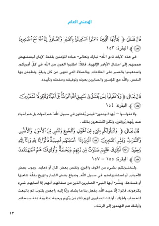 13
‫العام‬ ‫املعنى‬
‫ﯺ‬ ‫ﯹ‬ ‫ﯸ‬ ‫ﯷ‬ ‫ﯶ‬‫ﯵ‬ ‫ﯴ‬ ‫ﯳ‬ ‫ﯲ‬ ‫ﯱ‬ ‫ﯰ‬‫ﱫ‬‫ﭨ‬‫ﭧ‬
١٥٣ :‫البقرة‬ ‫ﯻﱪ‬
‫ليستنهض‬ ‫اإلميان‬ ‫بلفظ‬ ‫املؤمنني‬ ‫عباده‬ -‫وتعالى‬ ‫تبارك‬ -‫اهلل‬ ‫نادى‬ ‫اآليات‬ ‫هذه‬ ‫في‬
،‫أموركم‬ ّ‫كل‬ ‫في‬ ‫اهلل‬ ‫من‬ ‫العون‬ ‫اطلبوا‬ :ً‫ال‬‫قائ‬ ،‫اإللهية‬ ‫األوامر‬ ‫امتثال‬ ‫إلى‬ ‫هممهم‬
‫بها‬ ‫وتطمئن‬ ،ٍ‫ة‬‫رذيل‬ ‫كل‬ ‫عن‬ ‫تنهى‬ ‫التي‬ ‫وبالصالة‬ ،‫الطاعات‬ ‫على‬ ‫بالصبر‬ ‫واستعينوا‬
.‫وتأييده‬ ‫وحفظه‬ ‫وتوفيقه‬ ‫بعونه‬ ‫والصابرين‬ ‫املؤمنني‬ ‫مع‬ ‫واهلل‬ .‫النفس‬
‫ﭞ‬‫ﭝ‬‫ﭜ‬‫ﭛ‬‫ﭚ‬‫ﭙ‬‫ﭘ‬‫ﭗ‬‫ﭖ‬‫ﭕ‬‫ﭔ‬‫ﭓ‬‫ﭒ‬‫ﭑ‬‫ﱫ‬‫ﭨ‬‫ﭧ‬
١٥٤ :‫البقرة‬ ‫ﱪ‬‫ﭟ‬
‫أحياء‬ ‫هم‬ ‫بل‬ ‫أموات‬ ‫هم‬ :‫اهلل‬ ‫سبيل‬ ‫في‬ ‫قتلون‬ُ‫ي‬ ‫فيمن‬ -‫املؤمنون‬ ‫أيها‬ – ‫تقولــوا‬ ‫وال‬
. ‫بذلك‬ ‫التشعرون‬ ‫ولكن‬ .‫رزقون‬ُ‫ي‬ ‫هم‬ِّ‫ب‬‫ر‬ ‫عند‬
‫ﭨ‬‫ﭧ‬‫ﭦ‬‫ﭥ‬ ‫ﭤ‬‫ﭣ‬‫ﭢ‬‫ﭡ‬‫ﭠ‬‫ﱫ‬‫ﭨ‬‫ﭧ‬
‫ﭶ‬ ‫ﭵ‬‫ﭴ‬ ‫ﭳ‬‫ﭲ‬‫ﭱ‬‫ﭰ‬ ‫ﭯ‬‫ﭮ‬‫ﭭ‬ ‫ﭬ‬ ‫ﭫ‬‫ﭪ‬‫ﭩ‬
‫ﮂ‬ ‫ﮁ‬ ‫ﮀ‬ ‫ﭿ‬‫ﭾ‬ ‫ﭽ‬ ‫ﭼ‬ ‫ﭻ‬ ‫ﭺ‬ ‫ﭹ‬ ‫ﭸ‬ ‫ﭷ‬
١٥7 - ١٥٥ :‫البقرة‬ ‫ﱪ‬‫ﮃ‬
‫بعض‬ ‫ومبوت‬ .‫ذهابه‬ ‫أو‬ ‫املال‬ ‫بعض‬ ‫ونقص‬ ،‫واجلوع‬ ‫اخلوف‬ ‫من‬ ‫بشيء‬ ‫ولنختبرنكم‬
‫نتاجها‬ ‫ة‬ّ‫ل‬‫بق‬ ‫والزروع‬ ‫الثمار‬ ‫بعض‬ ‫وضياع‬ ،‫اهلل‬ ‫سبيل‬ ‫في‬ ‫استشهادهم‬ ‫أو‬ ،‫األحباب‬
‫شيء‬ ‫أصابهم‬ ‫إذا‬ ‫أنهم‬ ‫صفاتهم‬ ‫من‬ ‫الذين‬.‫الصابرين‬ -‫النبي‬ ‫أيها‬ -‫ر‬ ِّ
‫وبش‬ .‫فسادها‬ ‫أو‬
‫بالبعث‬ ‫ثم‬ ،‫باملوت‬ ‫راجعون‬ ‫إليه‬ ‫ّا‬‫ن‬‫وإ‬ ،‫يشاء‬ ‫ما‬ ‫بنا‬ ‫يفعل‬ ،‫اهلل‬ ‫عبيد‬ ‫ّا‬‫ن‬‫إ‬ :‫قالوا‬ ،‫يكرهونه‬
،‫سبحانه‬ ‫منه‬ ‫عظيمة‬ ‫ورحمة‬ ‫هم‬ِّ‫ب‬‫ر‬ ‫من‬ ‫ثناء‬ ‫لهم‬ ‫الصابرون‬ ‫أولئك‬ . ‫واجلزاء‬ ‫للحساب‬
.‫الرشاد‬ ‫إلى‬ ‫املهتدون‬ ‫هم‬ ‫وأولئك‬
 