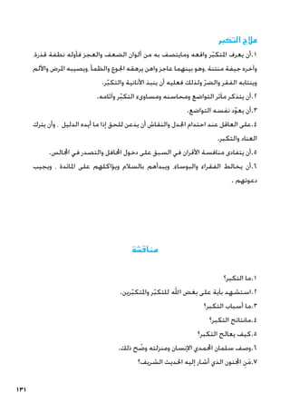 131
‫التكبر‬ ‫عالج‬
،‫قذرة‬ ‫نطفة‬ ‫فأوله‬ ‫والعجز‬ ‫الضعف‬ ‫ألوان‬ ‫من‬ ‫به‬ ‫ومايتصف‬ ‫واقعه‬ ‫ر‬ّ‫ب‬‫املتك‬ ‫يعرف‬ ‫أن‬.1
‫واأللم‬ ‫املرض‬ ‫ويصيبه‬، ‫والظمأ‬ ‫اجلوع‬ ‫يرهقه‬ ‫واهن‬ ‫عاجز‬ ‫بينهما‬ ‫وهو‬، ‫منتنة‬ ‫جيفة‬ ‫وآخره‬
.‫ر‬ّ‫ب‬‫والتك‬ ‫األنانية‬ ‫ينبذ‬ ‫أن‬ ‫فعليه‬ ‫ولذلك‬ ّ‫ر‬‫والض‬ ‫الفقر‬ ‫وينتابه‬
.‫وآثامه‬ ‫ر‬ّ‫ب‬‫التك‬ ‫ومساوىء‬ ‫ومحاسنه‬ ‫التواضع‬ ‫مآثر‬ ‫يتذكر‬ ‫أن‬.2
.‫التواضع‬ ‫نفسه‬ ‫د‬ّ‫و‬‫يع‬ ‫أن‬.3
‫يترك‬ ‫وأن‬ ، ‫الدليل‬ ‫أيده‬ ‫ما‬ ‫إذا‬ ‫للحق‬ ‫يذعن‬ ‫أن‬ ‫والنقاش‬ ‫اجلدل‬ ‫احتدام‬ ‫عند‬ ‫العاقل‬ ‫على‬.4
.‫والتكبر‬ ‫العناد‬
.‫اجملالس‬ ‫في‬ ‫والتصدر‬ ‫احملافل‬ ‫دخول‬ ‫على‬ ‫السبق‬ ‫في‬ ‫األقران‬ ‫منافسة‬ ‫يتفادى‬ ‫أن‬.5
‫ويجيب‬ ، ‫املائدة‬ ‫على‬ ‫ويؤاكلهم‬ ‫بالسالم‬ ‫ويبدأهم‬ ،‫والبوساء‬ ‫الفقراء‬ ‫يخالط‬ ‫أن‬.6
. ‫دعوتهم‬
‫مناقشة‬
‫التكبر؟‬ ‫ما‬.1
.‫رين‬ّ‫ب‬‫واملتك‬ ‫ر‬ّ‫ب‬‫للتك‬ ‫اهلل‬ ‫بغض‬ ‫على‬ ‫بآية‬ ‫استشهد‬.2
‫التكبر؟‬ ‫أسباب‬ ‫ما‬.3
‫التكبر؟‬ ‫مانتائج‬.4
‫التكبر؟‬ ‫يعالج‬ ‫كيف‬.5
.‫ذلك‬ ‫ح‬ ّ
‫وض‬ ‫ومنزلته‬ ‫اإلنسان‬ ‫احملمدي‬ ‫سلمان‬ ‫وصف‬.6
‫الشريف؟‬ ‫احلديث‬ ‫إليه‬ ‫أشار‬ ‫الذي‬ ‫اجملنون‬ ِ‫ن‬َ‫م‬.7
 