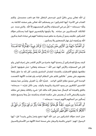 138
‫ولكم‬ .‫مضمحل‬ ‫ذاهب‬ ‫هو‬ ‫فاذا‬ ،‫الباطل‬ ‫فيدحض‬ ،‫املبني‬ ّ‫باحلق‬ ‫يرمي‬ ‫تعالى‬ ‫اهلل‬ ‫إن‬
.‫به‬ ‫الالئقة‬ ‫صفته‬ ‫بغير‬ ‫تعالى‬ ‫اهلل‬ ‫وصفكم‬ ‫من‬ -‫املشركون‬ ‫أيها‬ -‫اآلخرة‬ ‫في‬ ‫العذاب‬
‫من‬ ،‫عنده‬ ‫والذي‬ ، ‫اهلل‬ ّ‫ال‬‫إ‬ ‫اليحصيهم‬ ‫واألرض‬ ‫السماوات‬ ‫في‬ ‫من‬ ُّ‫كل‬ – ‫سبحانه‬ -‫وهلل‬
‫هؤالء‬ ‫يستكبر‬ ‫كما‬ ‫فيها‬ ‫واليقصرون‬ ‫ونها‬ّ‫ل‬‫مي‬ ‫وال‬ ، ‫عبادته‬ ‫عن‬ ‫اليستكبرون‬ ،‫املالئكة‬
‫يذكرون‬ ‫دائمة‬ ‫عبادة‬ ‫في‬ ‫فهم‬ ‫وخلقه؟‬ ‫عبده‬ ‫ماهو‬ ‫به‬ ‫يشرك‬ ‫أن‬ ‫يجوز‬ ‫فكيف‬. ‫املشركون‬
. ‫يسأمون‬ ‫وال‬ ‫اليضعفون‬ ‫نهار‬ ‫ليل‬ ‫هونه‬ّ‫ز‬‫وين‬ ‫اهلل‬
‫ﯦ‬‫ﯥ‬‫ﯤ‬‫ﯣ‬‫ﯢ‬ ‫ﯡ‬‫ﯠ‬‫ﯟ‬‫ﯞ‬‫ﯝ‬‫ﯜ‬‫ﯛ‬‫ﯚ‬‫ﯙ‬‫ﯘ‬‫ﯗ‬
‫ﯴ‬‫ﯳ‬‫ﯲ‬‫ﯱ‬‫ﯰ‬ ‫ﯯ‬‫ﯮ‬‫ﯭ‬‫ﯬ‬‫ﯫ‬ ‫ﯪ‬‫ﯩ‬‫ﯨ‬‫ﯧ‬
‫ولو‬، ‫املوتى‬ ‫إحياء‬ ‫على‬ ‫التقدر‬ ‫األرض‬ ‫من‬ ‫عاجزة‬ ‫آلهة‬ ‫يتخذوا‬ ‫أن‬ ‫للمشركني‬ ّ‫يصح‬ ‫كيف‬
ّ‫الختل‬ ،‫شؤونها‬ ‫ر‬ّ‫ب‬‫تد‬ -‫وتعالى‬ ‫سبحانه‬ - ‫اهلل‬ ‫غير‬ ‫آلهة‬ ‫واألرض‬ ‫السماوات‬ ‫في‬ ‫كان‬
‫ولعال‬ ‫خلق‬ ‫مبا‬ ‫إله‬ ‫كل‬ ‫ولذهب‬ ‫التناسق‬ ‫لفقدان‬ ‫والفساد‬ ‫االضطراب‬ ‫ولوقع‬ ‫نظامها‬
‫النعدمت‬ ‫اآللهة‬ ‫دت‬ّ‫تعد‬ ‫ولو‬ ‫الواحد‬ ‫النظام‬ ‫على‬ ‫قائم‬ ‫فالكون‬ ‘ ‫بعض‬ ‫على‬ ‫بعضهم‬
‫يصفه‬ ‫عما‬ ‫س‬ّ‫وتقد‬ ،‫العرش‬ ّ‫رب‬ ‫اهلل‬ ‫ه‬ّ‫ز‬‫فتن‬ ، ‫الواحد‬ ‫الكون‬ ‫نظام‬ ‫تنسق‬ ‫التي‬ ‫الوحدة‬
-‫سبحانه‬ – ‫ده‬ّ‫ر‬‫تف‬ ‫دالئل‬ ‫ومن‬ .‫والولد‬ ‫والزوجة‬ ‫الشريك‬ ‫وجود‬ ‫من‬ ‫الكافرون‬ ‫اجلاحدون‬
‫ملكه‬ ‫في‬ ‫يفعل‬ ‫واملالك‬ ،‫شيء‬ ّ ‫كل‬ ‫مالك‬ ‫ألنه‬ ‫يفعل‬ ‫عما‬ ‫اليسأل‬ ‫أنه‬ ‫والعبادة‬ ‫باخللق‬
‫خلقه‬ ‫وجميع‬ ‫وعال‬ ّ‫جل‬ ‫وحكمته‬ ‫لعدله‬ ‫حكمه‬ ‫على‬ ‫يعترض‬ ‫أن‬ ‫ألحد‬ ‫والينبغي‬،‫مايريد‬
– ‫سبحانه‬ - ‫عبيده‬ ‫ألنهم‬ ‫أعمالهم‬ ‫عن‬ ‫سألون‬ُ‫ي‬
‫ﰇ‬‫ﰆ‬‫ﰅ‬‫ﰄ‬ ‫ﰃ‬ ‫ﰂ‬‫ﰁ‬‫ﰀ‬‫ﯿ‬‫ﯾ‬‫ﯽ‬‫ﯼ‬‫ﯻ‬‫ﯺ‬‫ﯹ‬‫ﯸ‬‫ﯷ‬‫ﯶ‬ ‫ﯵ‬
‫ﰏ‬‫ﰎ‬‫ﰍ‬‫ﰌ‬‫ﰋ‬‫ﰊ‬‫ﰉ‬‫ﰈ‬
‫أيها‬ -‫قل‬ ‫ومتيت؟‬ ‫وحتيي‬ ّ‫ر‬‫وتض‬ ‫تنفع‬ ‫آلهة‬ ‫اهلل‬ ‫غير‬ ‫من‬ ‫املشركون‬ ‫هؤالء‬ ‫اتخذ‬ ‫هـل‬
‫والسبيل‬ ‫األصنام‬ ‫من‬ ‫اآللهة‬ ‫اتخاذ‬ ‫صحة‬ ‫على‬ ‫والبرهان‬ ‫باحلجة‬ ‫ائتوني‬ : ‫لهم‬ -‫الرسول‬
 