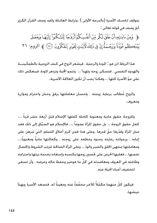 145
‫الكرمي‬ ‫القرآن‬ ‫وصف‬ ‫ولقد‬ ‫العائـلة‬ ‫وترابط‬. ) ‫األولى‬ ‫(بالدرجة‬ ‫األسرة‬ ‫متاسـك‬ ‫يتوقف‬
: ‫تعالى‬ ‫قوله‬ ‫في‬ ‫وصف‬ ‫أدق‬
‫ﮓ‬‫ﮒ‬‫ﮑ‬‫ﮐ‬‫ﮏ‬‫ﮎ‬‫ﮍ‬‫ﮌ‬‫ﮋ‬‫ﮊ‬‫ﮉ‬‫ﱫ‬
٢١ :‫الروم‬ ‫ﱪ‬‫ﮞ‬‫ﮝ‬ ‫ﮜ‬‫ﮛ‬‫ﮚ‬‫ﮙ‬‫ﮘ‬‫ﮗ‬‫ﮖ‬‫ﮕ‬‫ﮔ‬
‫بالطمأنينــة‬ ‫الزوجية‬ ‫كنف‬ ‫في‬ ‫الزوج‬ ‫فيشعر‬ ، ‫والرحمة‬ ‫املودة‬ : ‫هو‬ ‫اذن‬ ‫الرباط‬ ‫هذا‬
‫ذلك‬ ‫فينعكس‬ ،‫املودة‬ ‫وتزدهر‬ ‫احملبة‬ ‫وتنمو‬ .. ‫وتهدأ‬ ‫روحه‬ ‫فتسكن‬ ، ‫النفسي‬ ‫والهدوء‬
.‫األسرية‬ ‫العالقة‬ ‫تكون‬ ‫أن‬ ‫يجب‬ ‫وهكذا‬ .. ‫كلها‬ ‫األسرة‬ ّ‫و‬‫ج‬ ‫على‬
‫ومؤازرة‬ ‫واحترام‬ ‫وحنان‬ ‫برفق‬ ‫معاملتها‬ ‫بإحسان‬ ، ‫زوجته‬ ‫برعاية‬ ‫طالب‬ُ‫م‬ ‫والزوج‬
.‫ومعروف‬
... ً‫ا‬‫قرن‬ ‫عشر‬ ‫أربعة‬ ‫قبل‬ ‫اإلسالم‬ ‫كفلها‬ ‫كاملة‬ ‫ومعنوية‬ ‫مادية‬ ‫حقوق‬ ‫وللزوجة‬
‫فقد‬ ‫ذلك‬ ‫إلى‬ ‫اق‬َّ‫ب‬‫الس‬ ‫هو‬ ‫فاإلسالم‬ ... ً‫ا‬‫عموم‬ ‫املرأة‬ ‫حقوق‬ ‫بل‬ .. ‫الزوجة‬ ‫حقوق‬ ‫كفل‬
‫على‬ ‫تبرهن‬ ‫التي‬ ‫املسلم‬ ‫أخالق‬ ‫كرم‬ ‫فمن‬ ‫هذا‬ ‫وعلى‬. ‫قدرها‬ ّ‫حق‬ ‫رها‬ّ‫وقد‬ ‫املرأة‬ ‫صان‬
...ً‫ا‬‫ومعنوي‬ ً‫ا‬‫مادي‬ ‫وكفالتها‬ ، ‫زوجته‬ ‫على‬ ‫وعطفه‬ ‫وحنوه‬ ‫رعايته‬ ‫ورجولته‬ ، ‫إميانه‬
‫واخلصال‬ ‫الشروط‬ ‫تترتب‬ ‫الصاحلة‬ ‫املرأة‬ ‫وعلى‬ .. ّ‫د‬‫والو‬ ‫والصبر‬ ‫اخللق‬ ‫مبنتهى‬ ‫ومعاملتها‬
‫واحترامه‬ ‫بيتها‬ ‫بخدمة‬ ‫وإسعاده‬ ‫وكسبه‬ ‫زوجها‬ ‫حتصني‬ ‫على‬ ‫احلرص‬ ‫فعليها‬ .. ‫نفسها‬
‫تسعى‬ ‫وأن‬ ، ‫وعرضه‬ ‫ماله‬ ‫وحفظ‬ ‫هوخير‬ ‫ما‬ ّ‫كل‬ ‫في‬ ‫ومعاضدته‬ ‫املعروف‬ ‫في‬ ‫وطاعته‬
،‫عنه‬ ‫احلياة‬ ‫أعباء‬ ‫لتخفيف‬
‫ويهنأ‬ ‫األسرة‬ ‫فتسعد‬ ،‫له‬ ً‫ا‬‫ومعين‬ ‫عنه‬ ً‫ا‬‫ف‬ّ‫مخف‬ ‫لآلخر‬ ً‫ال‬ّ‫مكم‬ ‫منهما‬ ّ‫كل‬ ‫فيكون‬
.‫عيشها‬
 