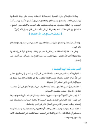 146
‫متاسكها‬ ‫زيادة‬ ‫على‬ ّ
‫ويحث‬ ‫املتحابة‬ ‫املتماسكة‬ ‫األسرة‬ ‫يبارك‬ ‫فاإلسالم‬ ‫وهكذا‬
ّ‫أشد‬ ‫ويحذر‬، ‫األسرة‬ ‫كيان‬ ‫د‬ّ‫يهد‬ ‫الذي‬ ‫والتعامل‬ ‫اخللق‬ ‫وسوء‬ ‫والشقاق‬ ‫اخلالف‬ ‫من‬ ‫ويحذر‬
. ‫اجملتمع‬ ‫وعلى‬ ‫واألبناء‬ ‫الزوجني‬ ‫على‬ ‫ومتاعب‬ ‫ويالت‬ ‫من‬ ‫ه‬ّ‫ر‬‫ومايج‬ ‫الطالق‬ ‫من‬ ‫التحذير‬
:)‫(ص‬ ‫اهلل‬ ‫رسول‬ ‫قال‬ ، ‫تعالى‬ ‫اهلل‬ ‫إلى‬ ‫احلالل‬ ‫أبغض‬ ‫لكنه‬، ‫حالال‬ ‫كان‬ ‫وإن‬ ‫فالطالق‬
) ‫الطـالق‬ ‫اهلل‬ ‫إلى‬ ِ‫احلـــالل‬ ُ
‫أبـغـض‬ (
‫إصالح‬ ‫معها‬ ‫الينفع‬ ‫التي‬ ‫القصوى‬ ‫للضرورة‬ ‫إال‬ ‫يحبذه‬ ‫ولم‬ ‫الطالق‬ ‫من‬ ‫اإلسالم‬ َ‫ر‬ّ‫نف‬ ‫وقد‬
.‫البني‬ ‫ذات‬
‫إسالمها‬ ‫في‬ ‫املرأة‬ ‫وصالح‬ ، ‫رفقة‬ ‫من‬ ‫العمر‬ ‫مافي‬ ‫خير‬ ‫الصاحلة‬ ‫فاملرأة‬ ‫هذا‬ ‫وعلى‬
‫وخير‬ ‫أخت‬ ‫وخير‬ ‫أم‬ ‫وخير‬ ‫بل‬ ،‫للزوج‬ ‫رفيق‬ ‫خير‬ ‫تكون‬ ‫وبهذا‬ ، ‫تعالى‬ ‫اهلل‬ ‫ألوامر‬ ‫وطاعتها‬
.‫إنسان‬
: ‫احلديث‬ ‫إليه‬ ‫مايرشد‬ ‫أهم‬
‫عملي‬ ‫تطبيق‬ ‫إلى‬ ، ‫املؤمن‬ ‫اإلنسان‬ ‫في‬ ، ‫ذاتي‬ ‫واعتقاد‬ ، ‫شعور‬ ‫من‬ ‫ينعكس‬ ‫باهلل‬ ‫اإلميان‬.1
‫بل‬ ‫فقط‬ ‫اخلارجية‬ ‫باملظاهر‬ ‫هو‬ ‫وال‬ ... ‫إدعاء‬ ‫اإلميان‬ ‫فليس‬ ‫وأفعاله‬ ‫املؤمن‬ ‫أقوال‬ ّ‫كل‬ ‫في‬
. ‫فضيلة‬ ّ‫كل‬ ‫أساس‬ ‫يكون‬ ‫الذي‬ ‫باإلميان‬ ‫هو‬
‫مناسبة‬ ِّ‫كل‬ ‫في‬ ‫األخالق‬ ‫التزام‬ ‫إلى‬ ‫احلنيف‬ ‫ديننا‬ ‫ودعا‬ ..‫واألخالق‬ ِ‫اخللق‬ ُ‫ن‬‫دي‬ ‫اإلسالم‬.2
، ‫اليفترقان‬، ‫متفقان‬ ‫صنوان‬ ، ‫واألخالق‬ ‫فاإلميان‬
‫جميعا‬ ‫يلتفتوا‬ ‫أن‬.. ‫اإلعالم‬ ‫ووسائل‬ ‫واملعلمات‬ ‫واملعلمني‬ ‫واألمهات‬ ‫اآلباء‬ ‫على‬ ‫الواجب‬.3
‫من‬ ‫ماتستحقه‬ ‫الصاحلة‬ ‫األخالقية‬ ‫التربية‬ ‫ويعيروا‬ ‫النشء‬ ‫في‬ ‫القومي‬ ‫اخللق‬ ‫غرس‬ ‫إلى‬
.‫واجلماعة‬ ‫الفرد‬ ‫في‬ ‫اخلير‬ ‫أعمال‬ ‫منبع‬ ‫اخللق‬ ‫فحسن‬ ‫وتركيز‬ ‫إهتمام‬
‫أينما‬ ‫واجتثاثه‬ ‫عليه‬ ‫القضاء‬ ‫في‬ ‫تتعاون‬ ‫أن‬ ‫األمة‬ ‫فعلى‬ ‫وخيمـة‬ ‫وعواقبه‬ ‫قبيح‬ ‫اإلثم‬.4
‫اإلثم‬ ‫القضاءعلى‬ ‫في‬ ‫الكفيل‬ ‫فهو‬ ‫النفوس‬ ‫في‬ ‫اإلميان‬ ‫تزرع‬ ‫وأن‬ ، ‫كان‬ ‫شكل‬ ‫أي‬ ‫وفي‬ ‫وجد‬
.‫ومحوهما‬ ‫والعدوان‬
 