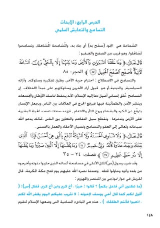 148
‫االبحاث‬ :‫الرابع‬ ‫الدرس‬
‫السلمي‬ ‫والتعايش‬ ‫التسامح‬
‫وتسامحوا‬ ,‫اهلة‬ َ
‫س‬ُ‫مل‬‫ا‬ ‫امحة‬ َ
‫س‬ُ‫مل‬‫وا‬ .‫به‬ ‫جاد‬ ‫أي‬ )‫به‬ ‫ح‬َ‫م‬‫(س‬ ‫اجلود‬ ‫هي‬ ‫ماحة‬ ّ
‫الس‬
: ‫والعـفـو‬ ‫الصفح‬ ‫من‬ ‫قريب‬ ‫وهو‬ .‫لوا‬َ‫ه‬‫ا‬ َ
‫َس‬‫ت‬
‫ﮯ‬ ‫ﮮ‬‫ﮭ‬‫ﮬ‬ ‫ﮫ‬‫ﮪ‬‫ﮩ‬‫ﮨ‬‫ﮧ‬‫ﮦ‬‫ﮥ‬‫ﱫ‬‫ﭨ‬‫ﭧ‬
٨٥ :‫احلجر‬ ‫ﱪ‬‫ﯖ‬‫ﯕ‬‫ﯔ‬‫ﯓ‬‫ﮱ‬‫ﮰ‬
‫وآرائه‬ ,‫وسلوكه‬ ‫تفكيره‬ ‫وطرق‬ ,‫اآلخر‬ ‫حرية‬ ‫احترام‬ : ‫االصطالح‬ ‫في‬ ‫والتسامح‬
‫إن‬ .‫االختالف‬ ‫مبدأ‬ ‫على‬ ‫وسلوكهم‬ ‫اآلخرين‬ ‫آراء‬ ‫قبول‬ ‫هو‬ ‫أو‬.‫والدينية‬ ,‫السياسية‬
‫واجملتمعات‬ ‫األوطان‬ ‫متاسك‬ ‫يحفظ‬ ‫ألنه‬ ‫؛‬ ‫اإلسالم‬ ‫إليه‬ ‫دعا‬ ‫أصيل‬ ‫إنساني‬ ‫لق‬ُ‫خ‬ ‫التسامح‬
‫اإلنسان‬ ‫ويجعل‬ ‫الناس‬ ‫بني‬ ‫العالقات‬ ‫في‬ ‫احلرج‬ ‫فيرفع‬ ‫فيها‬ ‫والطمأنينة‬ ‫األمن‬ ‫وينشر‬
‫البشرية‬ ‫احلياة‬ ‫تفسد‬ ‫صفات‬ ‫فهذه‬ ، ‫واالنتقام‬ ‫الثأر‬ ‫وروح‬ ‫والبغضاء‬ ‫الكره‬ ‫عن‬ ‫ع‬ّ‫ف‬‫يتر‬
‫اهلل‬ ‫يدعو‬ ‫لذلك‬. ‫الناس‬ ‫بني‬ ‫والتعاون‬ ‫التفاهم‬ ‫سبل‬ ‫وتقطع‬ ، ‫وتدمرها‬ ‫األرض‬ ‫على‬
، ‫باحلسنى‬ ‫والعمل‬ ‫األحقاد‬ ‫ونسيان‬ ‫والتسامح‬ ‫العفو‬ ‫إلى‬ ‫وتعالى‬ ‫سبحانه‬
‫ﮕ‬ ‫ﮔ‬‫ﮓ‬‫ﮒ‬ ‫ﮑ‬‫ﮐ‬ ‫ﮏ‬‫ﮎ‬ ‫ﮍ‬ ‫ﮌ‬‫ﮋ‬‫ﮊ‬‫ﱫ‬‫ﭨ‬‫ﭧ‬
‫ﮣ‬‫ﮢ‬‫ﮡ‬‫ﮠ‬ ‫ﮟ‬‫ﮞ‬‫ﮝ‬‫ﮜ‬‫ﮛ‬‫ﮚ‬ ‫ﮙ‬‫ﮘ‬‫ﮗ‬‫ﮖ‬
٣٥ - ٣٤ :‫فصلت‬ ‫ﱪ‬‫ﮨ‬‫ﮧ‬‫ﮦ‬ ‫ﮥ‬ ‫ﮤ‬
‫وأخرجوه‬‫دعوته‬‫حاربوا‬‫الذين‬‫أعدائه‬‫مسامحة‬‫في‬‫األعلى‬‫املثل‬)‫(ص‬‫رسول‬‫ضرب‬‫وقد‬
‫قال‬ .‫املكرمة‬ ‫مكة‬ ‫فتح‬ ‫يوم‬ ‫عليهم‬ ‫اهلل‬ ‫نصره‬ ‫وعندما‬ ، ‫قتله‬ ‫وحاولوا‬ ‫وآذوه‬ ‫بلده‬ ‫من‬
: ‫واملهزوم‬ ‫املنتصر‬ ‫بني‬ ‫منوذجي‬ ‫حوار‬ ‫في‬ ‫لقريش‬
( :)‫(ص‬ ‫فقال‬ ،‫كرمي‬ ‫أخ‬ ‫وابن‬ ‫كرمي‬ ‫أخ‬ ، ‫ًا‬‫ر‬‫خي‬ : ‫قالوا‬ ‫؟‬ )‫بكم‬ ‫فاعل‬ ‫أني‬ ‫تظنون‬ ‫(ما‬
‫لكم‬ ‫اهلل‬ ‫يغفر‬ ‫اليوم‬ ‫عليكم‬ ‫تثريب‬ ‫ال‬ : ‫إلخوته‬ ‫يوسف‬ ‫أخي‬ ‫قال‬ ‫كما‬ ‫لكم‬ ‫أقول‬
‫لتقوم‬ ‫اإلسالم‬ ‫وضعها‬ ‫التى‬ ‫السامية‬ ‫املبادىء‬ ‫هي‬ ‫هذه‬ . ) ‫الطلقاء‬ ‫فأنتم‬ ‫اذهبوا‬ ،
 