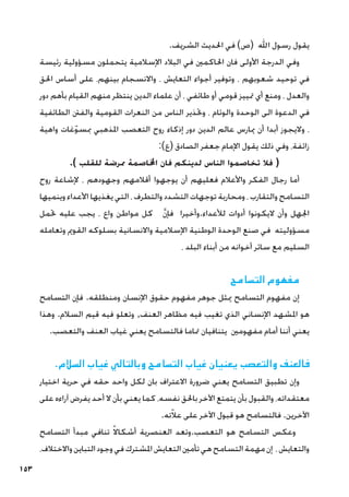 153
.‫الشريف‬ ‫احلديث‬ ‫في‬ )‫(ص‬ ‫اهلل‬ ‫رسول‬ ‫يقول‬
‫رئيسة‬ ‫مسؤولية‬ ‫يتحملون‬ ‫اإلسالمية‬ ‫البالد‬ ‫في‬ ‫احلاكمني‬ ‫فان‬ ‫األولى‬ ‫الدرجة‬ ‫وفي‬
‫احلق‬ ‫أساس‬ ‫على‬ ،‫بينهم‬ ‫واالنسجام‬ ، ‫التعايش‬ ‫أجواء‬ ‫وتوفير‬ ، ‫شعوبهم‬ ‫توحيد‬ ‫في‬
‫دور‬ ‫بأهم‬ ‫القيام‬ ‫منهم‬ ‫ينتظر‬ ‫الدين‬ ‫علماء‬ ‫أن‬ ، ‫طائفي‬ ‫أو‬ ‫قومي‬ ‫متييز‬ ‫أي‬ ‫ومنع‬ ، ‫والعدل‬
‫الطائفية‬ ‫والفنت‬ ‫القومية‬ ‫النعرات‬ ‫من‬ ‫الناس‬ ‫وحتذير‬ ، ‫والوئام‬ ‫الوحدة‬ ‫الى‬ ‫الدعوة‬ ‫في‬
‫واهية‬ ‫غات‬ّ‫و‬‫مبس‬ ‫املذهبي‬ ‫التعصب‬ ‫روح‬ ‫إذكاء‬ ‫دور‬ ‫الدين‬ ‫عالم‬ ‫ميارس‬ ‫أن‬ ‫أبدا‬ ‫واليجوز‬ ،
:)‫(ع‬ ‫الصادق‬ ‫جعفر‬ ‫اإلمام‬ ‫يقول‬ ‫ذلك‬ ‫وفي‬ ،‫زائفة‬
.) ‫للقلب‬ ‫ممرضة‬ ‫اخملاصمة‬ ‫فان‬ ‫لدينكم‬ ‫الناس‬ ‫تخاصموا‬ ‫فال‬ (
‫روح‬ ‫إلشاعة‬ ، ‫وجهودهم‬ ‫أقالمهم‬ ‫يوجهوا‬ ‫أن‬ ‫فعليهم‬ ‫واألعالم‬ ‫الفكر‬ ‫رجال‬ ‫أما‬
‫وينميها‬ ‫األعداء‬ ‫يغذيها‬ ‫التي‬ ، ‫والتطرف‬ ‫التشدد‬ ‫توجهات‬ ‫ومحاربة‬ ، ‫والتقارب‬ ‫التسامح‬
‫حتمل‬ ‫عليه‬ ‫يجب‬ ، ‫واع‬ ‫مواطن‬ ‫كل‬ َّ‫ن‬‫فإ‬ ‫وأخيرا‬.‫لألعداء‬ ‫أدوات‬ ‫اليكونوا‬ ‫وأن‬ ‫اجلهل‬
‫وتعامله‬ ‫القومي‬ ‫بسلوكه‬ ‫واالنسانية‬ ‫اإلسالمية‬ ‫الوطنية‬ ‫الوحدة‬ ‫صنع‬ ‫في‬ ‫مسؤوليته‬
، ‫البلد‬ ‫أبناء‬ ‫من‬ ‫أخوانه‬ ‫سائر‬ ‫مع‬ ‫السليم‬
‫التسامح‬ ‫مفهوم‬
‫التسامح‬ ‫فإن‬ .‫ومنطلقه‬ ‫اإلنسان‬ ‫حقوق‬ ‫مفهوم‬ ‫جوهر‬ ‫ميثل‬ ‫التسامح‬ ‫مفهوم‬ ‫إن‬
‫وهذا‬ .‫السالم‬ ‫قيم‬ ‫فيه‬ ‫وتعلو‬ ,‫العنف‬ ‫مظاهر‬ ‫فيه‬ ‫تغيب‬ ‫الذي‬ ‫اإلنساني‬ ‫املشهد‬ ‫هو‬
.‫والتعصب‬ ‫العنف‬ ‫غياب‬ ‫يعني‬ ‫فالتسامح‬ ‫متاما‬ ‫يتنافيان‬ ‫مفهومني‬ ‫أمام‬ ‫أننا‬ ‫يعني‬
.‫السالم‬ ‫غياب‬ ‫وبالتالي‬ ‫التسامح‬ ‫غياب‬ ‫يعنيان‬ ‫والتعصب‬ ‫فالعنف‬
‫اختيار‬ ‫حرية‬ ‫في‬ ‫حقه‬ ‫واحد‬ ‫لكل‬ ‫بان‬ ‫االعتراف‬ ‫ضرورة‬ ‫يعني‬ ‫التسامح‬ ‫تطبيق‬ ‫وإن‬
‫على‬ ‫آراءه‬ ‫يفرض‬ ‫أحد‬ ‫ال‬ ‫بأن‬ ‫يعني‬ ‫كما‬ ،‫نفسه‬ ‫باحلق‬ ‫اآلخر‬ ‫يتمتع‬ ‫بأن‬ ‫والقبول‬ ،‫معتقداته‬
.‫ته‬ّ‫ال‬‫ع‬ ‫على‬ ‫اآلخر‬ ‫قبول‬ ‫هو‬ ‫فالتسامح‬ .‫اآلخرين‬
‫التسامح‬ ‫مبدأ‬ ‫تنافي‬ ً‫ال‬‫أشكا‬ ‫العنصرية‬ ‫وتعد‬.‫التعصب‬ ‫هو‬ ‫التسامح‬ ‫وعكس‬
،‫واالختالف‬‫التباين‬‫وجود‬‫في‬‫املشترك‬‫التعايش‬‫تأمني‬‫هي‬‫التسامح‬‫مهمة‬‫إن‬ ،‫والتعايش‬
 