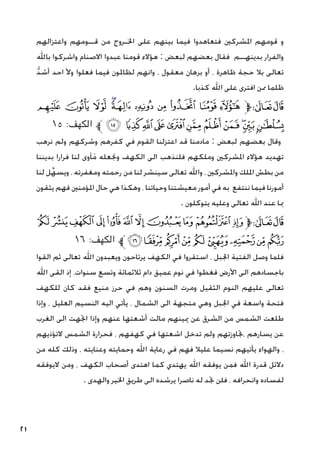 21
‫واعتزالهم‬ ‫قــومهم‬ ‫من‬ ‫اخلـروج‬ ‫على‬ ‫بينهم‬ ‫فيما‬ ‫فتعاهدوا‬ ‫املشركني‬ ‫قومهم‬ ‫و‬
‫باهلل‬ ‫واشركوا‬ ‫االصنام‬ ‫عبدوا‬ ‫قومنا‬ ‫هؤالء‬ : ‫لبعض‬ ‫بعضهم‬ ‫فقال‬ ‫بدينهــم‬ ‫والفرار‬
ُّ‫د‬‫أش‬ ‫احد‬ ‫وأل‬ ‫فعلوا‬ ‫فيما‬ ‫لظاملون‬ ‫وانهم‬ ، ‫معقول‬ ‫برهان‬ ‫أو‬ ، ‫ظاهرة‬ ‫حجة‬ ‫بال‬ ‫تعالى‬
.‫كذبا‬ ‫اهلل‬ ‫على‬ ‫افترى‬ ‫ممن‬ ‫ظلما‬
‫ﯽ‬‫ﯼ‬‫ﯻ‬‫ﯺ‬‫ﯹ‬‫ﯸ‬‫ﯷ‬‫ﯶ‬‫ﯵ‬ ‫ﯴ‬‫ﱫ‬‫ﭨ‬‫ﭧ‬
١٥ :‫الكهف‬ ‫ﱪ‬‫ﰈ‬ ‫ﰇ‬‫ﰆ‬‫ﰅ‬‫ﰄ‬‫ﰃ‬‫ﰂ‬‫ﰁ‬‫ﰀ‬‫ﯿ‬‫ﯾ‬
‫نرهب‬ ‫ولم‬ ‫وشركهم‬ ‫كفرهم‬ ‫في‬ ‫القوم‬ ‫اعتزلنا‬ ‫قد‬ ‫مادمنا‬ : ‫لبعض‬ ‫بعضهم‬ ‫وقال‬
‫بديننا‬ ‫فرارا‬ ‫لنا‬ ‫آوى‬َ‫م‬ ‫وجنعله‬ ‫الكهف‬ ‫الى‬ ‫فلنذهب‬ ‫وملكهم‬ ‫املشركني‬ ‫هؤالء‬ ‫تهديد‬
‫لنا‬ ‫ل‬ِّ‫ويسه‬ ، ‫ومغفرته‬ ‫رحمته‬ ‫من‬ ‫لنا‬ ‫سينشر‬ ‫تعالى‬ ‫واهلل‬ ، ‫واملشركني‬ ‫امللك‬ ‫بطش‬ ‫من‬
‫يثقون‬ ‫فهم‬ ‫املؤمنني‬ ‫حال‬ ‫هي‬ ‫وهكذا‬ ، ‫وحياتنا‬ ‫معيشتنا‬ ‫أمور‬ ‫في‬ ‫به‬ ‫ننتفع‬ ‫فيما‬ ‫أمورنا‬
. ‫يتوكلون‬ ‫وعليه‬ ‫تعالى‬ ‫اهلل‬ ‫عند‬ ‫مبا‬
‫ﭛ‬‫ﭚ‬ ‫ﭙ‬ ‫ﭘ‬‫ﭗ‬‫ﭖ‬‫ﭕ‬‫ﭔ‬‫ﭓ‬‫ﭒ‬‫ﭑ‬‫ﱫ‬‫ﭨ‬‫ﭧ‬
١٦ :‫الكهف‬ ‫ﱪ‬‫ﭤ‬‫ﭣ‬‫ﭢ‬‫ﭡ‬‫ﭠ‬‫ﭟ‬‫ﭞ‬‫ﭝ‬‫ﭜ‬
‫القوا‬ ‫ثم‬ ‫تعالى‬ ‫اهلل‬ ‫ويعبدون‬ ‫يرتاحون‬ ‫الكهف‬ ‫في‬ ‫استقروا‬ ، ‫اجلبل‬ ‫الفتية‬ ‫وصل‬ ‫فلما‬
‫اهلل‬ ‫القى‬ ‫إذ‬ ،‫سنوات‬ ‫وتسع‬ ‫ثالثمائة‬ ‫دام‬ ‫عميق‬ ‫نوم‬ ‫في‬ ‫فغطوا‬ ‫األرض‬ ‫الى‬ ‫باجسادهم‬
‫للكهف‬ ‫كان‬ ‫فقد‬ ‫منيع‬ ‫حرز‬ ‫في‬ ‫وهم‬ ‫السنون‬ ‫ومرت‬ ‫الثقيل‬ ‫النوم‬ ‫عليهم‬ ‫تعالى‬
‫وإذا‬ ، ‫العليل‬ ‫النسيم‬ ‫اليه‬ ‫يأتي‬ ، ‫الشمال‬ ‫الى‬ ‫متجهة‬ ‫وهي‬ ‫اجلبل‬ ‫في‬ ‫واسعة‬ ‫فتحة‬
‫الغرب‬ ‫الى‬ ‫اجتهت‬ ‫وإذا‬ ‫عنهم‬ ‫أشعتها‬ ‫مالت‬ ‫ميينهم‬ ‫عن‬ ‫الشرق‬ ‫من‬ ‫الشمس‬ ‫طلعت‬
‫التؤذيهم‬ ‫الشمس‬ ‫فحرارة‬ ، ‫كهفهم‬ ‫في‬ ‫اشعتها‬ ‫تدخل‬ ‫ولم‬ ‫جتاوزتهم‬، ‫يسارهم‬ ‫عن‬
‫من‬ ‫كله‬ ‫وذلك‬ ، ‫وعنايته‬ ‫وحمايته‬ ‫اهلل‬ ‫رعاية‬ ‫في‬ ‫فهم‬ ‫عليال‬ ‫نسيما‬ ‫يأتيهم‬ ‫والهواء‬ ،
‫اليوفقه‬ ‫ومن‬ ، ‫الكهف‬ ‫أصحاب‬ ‫اهتدى‬ ‫كما‬ ‫يهتدي‬ ‫اهلل‬ ‫يوفقه‬ ‫فمن‬ ‫اهلل‬ ‫قدرة‬ ‫دالئل‬
. ‫والهدى‬ ‫اخلير‬ ‫طريق‬ ‫الى‬ ‫يرشده‬ ‫ناصرا‬ ‫له‬ ‫جتد‬ ‫فلن‬ ، ‫وانحرافه‬ ‫لفساده‬
 