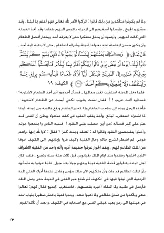 23
‫وقد‬ ، ‫لبثنا‬ ‫مبا‬ ‫أعلم‬ ‫فهو‬ ‫تعالى‬ ‫هلل‬ ‫األمر‬ ‫اتركوا‬ : ‫قالوا‬ ‫ذلك‬ ‫من‬ ‫متأكدين‬ ‫يكونوا‬ ‫لم‬ ‫وملا‬
‫العملة‬ ‫أخذ‬ ‫وقد‬ ‫طعاما‬ ‫اليهم‬ ‫يلتمس‬ ‫املدينة‬ ‫الى‬ ‫أصغرهم‬ ‫فأرسلوا‬ ، ‫اجلوع‬ ‫هم‬ َّ
‫مس‬
‫الطعام‬ ‫أفضل‬ ‫ويختار‬ ‫أحد‬ ‫يعرفه‬ ‫ال‬ ‫حتى‬ ‫متنكرا‬ ‫يدخل‬ ‫أن‬ ‫وأوصوه‬ ، ‫لديهم‬ ‫كانت‬ ‫التي‬
، ‫أحد‬ ‫اليه‬ ‫ينتبه‬ ‫ال‬ ‫حتى‬ ، ‫للطعام‬ ‫وشرائه‬ ‫املدينة‬ ‫دخوله‬ ‫عند‬ ‫املعاملة‬ ‫حسن‬ ‫يكون‬ ‫وأن‬
‫ﮰ‬‫ﮯ‬‫ﮮ‬‫ﮭ‬‫ﮬ‬‫ﮫ‬‫ﮪ‬‫ﮩ‬‫ﮨ‬‫ﮧ‬‫ﮦ‬‫ﱫ‬‫ﭨ‬‫ﭧ‬
‫ﯟ‬ ‫ﯞ‬‫ﯝ‬‫ﯜ‬‫ﯛ‬‫ﯚ‬‫ﯙ‬‫ﯘ‬‫ﯗ‬‫ﯖ‬‫ﯕ‬‫ﯔ‬ ‫ﯓ‬‫ﮱ‬
‫ﯪ‬ ‫ﯩ‬ ‫ﯨ‬ ‫ﯧ‬ ‫ﯦ‬ ‫ﯥ‬ ‫ﯤ‬ ‫ﯣ‬ ‫ﯢ‬ ‫ﯡ‬ ‫ﯠ‬
١٩ :‫الكهف‬ ‫ﱪ‬‫ﯰ‬‫ﯯ‬‫ﯮ‬‫ﯭ‬‫ﯬ‬‫ﯫ‬
‫الشتريه؟‬ ‫الطعام‬ ‫أجد‬ ‫أين‬ ‫أحدهم‬ ‫فسأل‬ ، ‫معاملها‬ ‫تغير‬ ‫استغرب‬ ‫املدينة‬ ‫دخل‬ ‫فلما‬
، ‫الشتريه‬ ‫الطعام‬ ‫عن‬ ‫أبحث‬ ‫لكني‬ ‫بغريب‬ ‫لست‬ ‫فقال‬ ! ‫؟‬ ‫غريب‬ ‫أأنت‬ ‫فسالوه‬
‫ثمنا‬ ‫عملة‬ ‫من‬ ‫مالديه‬ ‫ودفع‬ ‫الطعام‬ ‫تخير‬ ‫وملا‬ ‫الطعام‬ ‫صاحب‬ ‫الى‬ ‫بيده‬ ‫الرجل‬ ‫فأخذه‬
‫قـد‬ ‫الفتى‬ ‫أن‬ ‫ويظن‬ ‫مذهوال‬ ‫كفه‬ ‫في‬ ‫النقود‬ ‫يقلب‬ ‫وأخذ‬ ‫البائع‬ ‫استغرب‬ ‫اشتراه‬ ‫ملا‬
‫حوله‬ ‫واجتمعوا‬ ‫الناس‬ ‫فتنبه‬ ‫؟‬ ‫النقود‬ ‫على‬ ‫حصلت‬ ‫أين‬ ‫من‬: ‫فسأله‬ ‫كنز‬ ‫على‬ ‫عثر‬
‫دراهم‬ ‫إنها‬ ‫الواهلل‬ : ‫فقال‬ ‫؟‬ ‫كنزا‬ ‫وجدت‬ ‫لعلك‬ : ‫له‬ ‫وقالوا‬ ‫النقود‬ ‫يتفحصون‬ ‫وأخذوا‬
‫خوفا‬ ‫الكهف‬ ‫الى‬ ‫بإميانهم‬ ‫فروا‬ ‫وكيف‬ ‫الفتية‬ ‫وحال‬ ‫حاله‬ ‫لشرح‬ ‫اضطر‬ ‫ثم‬ ‫قومي‬
‫االشراف‬ ‫الفتية‬ ‫من‬ ‫واحد‬ ‫وأنه‬ ‫أمره‬ ‫حقيقة‬ ‫عرفوا‬ ‫احلوار‬ ‫وبعد‬ ، ‫لهم‬ ‫الظالم‬ ‫امللك‬ ‫من‬
‫كان‬ ‫فلقد‬ ، ‫وتسع‬ ‫سنة‬ ‫مئة‬ ‫ثالث‬ ‫قبل‬ ‫دقيانوس‬ ‫امللك‬ ‫ايام‬ ‫منذ‬ ‫وفقدوا‬ ‫اختفوا‬ ‫الذين‬
‫طمأنوه‬ ‫به‬ ‫عرفوا‬ ‫فلما‬ ، ‫جيل‬ ‫بعد‬ ‫جيال‬ ‫بينهم‬ ‫فيما‬ ‫الفتية‬ ‫قصة‬ ‫يتناولون‬ ‫البلدة‬ ‫أهل‬
‫املدة‬ ‫الفتى‬ ‫أدرك‬ ‫عندها‬ ،‫وعادل‬ ‫مؤمن‬ ‫ملك‬ ‫االن‬ ‫ملكهم‬ ‫وأن‬ ‫مات‬ ‫قد‬ ‫الظالم‬ ‫امللك‬ ‫بأن‬
‫امللك‬ ‫وصل‬ ‫حتى‬ ‫املدينة‬ ‫في‬ ‫الفتى‬ ‫خبر‬ ‫شاع‬ ‫ثم‬ ‫الكهف‬ ‫في‬ ‫فيها‬ ‫لبثوا‬ ‫التي‬ ‫الزمنية‬
‫تعالوا‬ :‫لهم‬ ‫فقال‬ ‫اجلميع‬ ‫فاستغرب‬ ، ‫بقصتهم‬ ‫أخبره‬ ‫التقاه‬ ‫وملا‬ ‫طلبه‬ ‫في‬ ‫فأرسل‬
‫متتد‬ ‫بثياب‬ ‫صغيرة‬ ‫باعمار‬ ‫فتية‬ ‫وجدوا‬ ، ‫معه‬ ‫ذهبوا‬ ‫وملا‬ ‫مقالتي‬ ‫صدق‬ ‫من‬ ‫وتأكدوا‬ ‫معي‬
‫تأكدالقوم‬ ‫أن‬ ‫بعد‬ ‫و‬، ‫الكهف‬ ‫في‬ ‫اصحابه‬ ‫مع‬ ‫الفتى‬ ‫فبقي‬، ‫بعيد‬ ‫زمن‬ ‫الى‬ ‫هيئتها‬ ‫في‬
 
