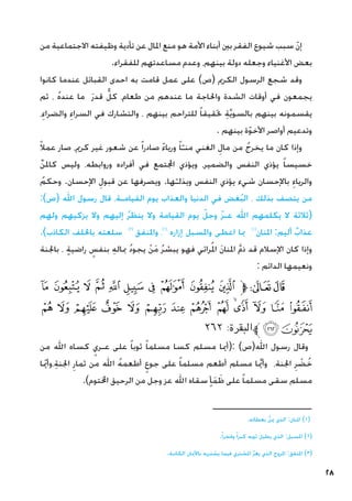 28
‫من‬ ‫االجتماعية‬ ‫وظيفته‬ ‫تأدية‬ ‫عن‬ ‫املال‬ ‫منع‬ ‫هو‬ ‫األمة‬ ‫أبناء‬ ‫بني‬ ‫الفقر‬ ‫شيوع‬ ‫سبب‬ ّ‫ن‬‫إ‬
.‫للفقراء‬ ‫مساعدتهم‬ ‫وعدم‬ ،‫بينهم‬ ‫دولة‬ ‫وجعله‬ ‫األغنياء‬ ‫بعض‬
‫كانوا‬ ‫عندما‬ ‫القبائل‬ ‫احدى‬ ‫به‬ ‫قامت‬ ‫عمل‬ ‫على‬ )‫(ص‬ ‫الكرمي‬ ‫الرسول‬ ‫شجع‬ ‫وقد‬
‫ثم‬ ، ُ‫ه‬‫عند‬ ‫ما‬ َ‫ر‬‫قد‬ ٌّ‫كل‬ ،‫طعام‬ ‫من‬ ‫عندهم‬ ‫ما‬ ‫واحلاجة‬ ‫الشدة‬ ‫أوقات‬ ‫في‬ ‫يجمعون‬
،ِ‫والضراء‬ ِ‫السراء‬ ‫في‬ ‫والتشارك‬ ، ‫بينهم‬ ‫للتراحم‬ ً‫ا‬‫حتقيق‬ ِ‫ة‬َّ‫ي‬‫بالسو‬ ‫بينهم‬ ‫يقسمونه‬
. ‫بينهم‬ ‫ة‬ّ‫و‬‫األخ‬ ‫أواصر‬ ‫وتدعيم‬
ً‫ال‬‫عم‬ ‫صار‬ ،‫كرمي‬ ‫غير‬ ‫شعور‬ ‫عن‬ ً‫ا‬‫صادر‬ ً‫ء‬‫وريا‬ ً‫ا‬ّ‫منـ‬ ‫الغني‬ ِ‫مال‬ ‫من‬ ُ‫يخرج‬ ‫ما‬ ‫كان‬ ‫وإذا‬
ِّ‫ن‬‫كامل‬ ‫وليس‬ ،‫وروابطه‬ ‫أفراده‬ ‫في‬ ‫اجملتمع‬ ‫ويؤذي‬ ،‫والضمير‬ ‫النفس‬ ‫يؤذي‬ ً‫ا‬‫خسيس‬
ُ‫وحكم‬ .‫اإلحسان‬ ِ‫قبول‬ ‫عن‬ ‫ويصرفها‬ .‫ها‬ّ‫ويذلـ‬ ‫النفس‬ ‫يؤذي‬ ‫شيء‬ ‫باإلحسان‬ ِ‫والرياء‬
:)‫(ص‬ ‫اهلل‬ ‫رسول‬ ‫قال‬ ،‫القيامـة‬ ‫يوم‬ ‫والعذاب‬ ‫الدنيا‬ ‫في‬ ‫غض‬ُ‫ب‬‫ال‬ ، ‫بذلك‬ ‫يتصف‬ ‫من‬
‫ولهم‬ ‫يزكيهم‬ ‫وال‬ ‫إليهم‬ ُ‫ر‬‫ينظ‬ ‫وال‬ ‫القيامة‬ ‫يوم‬ ّ‫وجل‬ ّ‫ز‬‫عـ‬ ‫اهلل‬ ‫يكلمهم‬ ‫ال‬ ‫(ثالثة‬
.)‫الكاذب‬ ‫باحللف‬ ‫سلعته‬ )3(
‫واملنفق‬ ،)2(
‫إزاره‬ ‫واملسبل‬ ‫اعطى‬ ‫مبا‬ )1(
‫املنان‬ :‫أليم‬ ٌ‫عذاب‬
‫باجلنة‬ ، ٍ‫ة‬‫راضي‬ ٍ
‫بنفس‬ ِ‫ه‬‫مبال‬ ُ‫د‬‫يجو‬ ْ‫ن‬َ‫م‬ ُ‫ر‬‫يبش‬ ‫فهو‬ ‫رائي‬ُ‫مل‬‫ا‬ َ‫ن‬‫املنا‬ َّ‫م‬‫ذ‬ ‫قد‬ ‫اإلسالم‬ ‫كان‬ ‫وإذا‬
: ‫الدائم‬ ‫ونعيمها‬
‫ﮡ‬ ‫ﮠ‬ ‫ﮟ‬ ‫ﮞ‬ ‫ﮝ‬ ‫ﮜ‬ ‫ﮛ‬ ‫ﮚ‬ ‫ﮙ‬ ‫ﮘ‬‫ﱫ‬‫ﭨ‬‫ﭧ‬
‫ﮯ‬ ‫ﮮ‬ ‫ﮭ‬ ‫ﮬ‬ ‫ﮫ‬ ‫ﮪ‬ ‫ﮩ‬ ‫ﮨ‬ ‫ﮧ‬ ‫ﮦ‬‫ﮥ‬ ‫ﮤ‬ ‫ﮣ‬ ‫ﮢ‬
٢٦٢ :‫ﱪالبقرة‬‫ﮱ‬‫ﮰ‬
‫من‬ ‫اهلل‬ ‫كساه‬ ٍ‫عـري‬ ‫على‬ ً‫ا‬‫ثوب‬ ً‫ا‬‫مسلم‬ ‫كسا‬ ‫مسلم‬ ‫(أميا‬: )‫اهلل(ص‬ ‫رسول‬ ‫وقال‬
‫ا‬ ّ‫يم‬‫أ‬‫و‬،ِ‫ة‬‫اجلن‬ ِ‫ثمار‬ ‫من‬ ‫اهلل‬ ُ‫ه‬‫أطعم‬ ٍ‫جوع‬ ‫على‬ ً‫ا‬‫مسلم‬ ‫أطعم‬ ‫مسلم‬ ‫ا‬ َّ‫يم‬‫أ‬‫و‬ ،‫اجلنة‬ ِ‫ر‬ ْ
‫ض‬ُ‫خ‬
.)‫اخملتوم‬ ‫الرحيق‬ ‫من‬ ‫وجل‬ ‫عز‬ ‫اهلل‬ ‫سقاه‬ ٍ‫أ‬َ‫م‬ َ‫ظ‬ ‫على‬ ً‫ا‬‫مسلم‬ ‫سقى‬ ‫مسلم‬
.‫بعطائه‬ ُّ‫ن‬‫مي‬ ‫الذي‬ :‫املنان‬ )1(
.ً‫ا‬‫وفخر‬ ً‫ا‬‫كبر‬ ‫ثوبه‬ ‫يطيل‬ ‫الذي‬ :‫املسبل‬ )2(
.‫الكاذبة‬ ‫باألميان‬ ‫يشتريه‬ ‫فيما‬ ‫املشتري‬ َّ‫ر‬‫يغ‬ ‫الذي‬ ‫املروج‬ :‫املنفق‬ )3(
‫ـــــــــــــــــــــــــــــــــــــــ‬
 