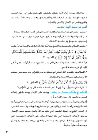 29
‫الطيبة‬ ‫احلياة‬ ‫إلى‬ ‫يؤدي‬ ‫بعض‬ ‫على‬ ‫بعضهم‬ ‫وعطف‬ ‫األمة‬ ‫أفراد‬ ‫بني‬ ‫فالتراحم‬ ‫لذا‬
ِ
‫بالتخلف‬ ‫اهلل‬ ‫ابتالها‬ ، ً‫ا‬‫بعض‬ ‫بعضها‬ ‫وظلم‬ ‫األمم‬ ‫انحرفت‬ ‫ما‬ ‫وإذا‬ ، ‫الهانئة‬ ‫الكرمية‬
.‫والثمرات‬ ‫واألنفس‬ ‫األموال‬ ‫من‬ ‫ونقص‬ ‫واجلوع‬
‫احلديث‬ ‫إليه‬ ‫يرشد‬ ‫ما‬ ‫أهم‬
‫للفئات‬ ‫الـعـدالة‬ ‫حتقيق‬ ‫في‬ ‫االجتماعي‬ ‫والتكافـل‬ ‫التعاون‬ ‫دور‬ ‫إلى‬ ‫احلديث‬ ‫يشير‬.1
‫لها‬ ‫يحفظ‬ ‫الذي‬ ، ‫الكرمي‬ ‫العيش‬ ‫عن‬ ‫فيها‬ ُ‫ز‬‫تعج‬ ‫أوضاع‬ ‫في‬ ‫احلياة‬ ‫ظروف‬ ‫جتعلها‬ ‫التي‬
.‫شقاء‬ ‫وال‬ ‫تعاسـة‬ ‫وال‬ ٍ‫ة‬‫مهان‬ ‫بال‬ ‫إنسانيتها‬
.‫عليه‬ ٌ‫مؤمتن‬‫واإلنسان‬‫هلل‬‫املال‬‫ألن‬‫املال؛‬‫ك‬ّ‫ل‬‫مت‬‫عند‬‫اجملتمع‬‫مصلحة‬‫رعاية‬‫اإلسالم‬‫يفرض‬.2
‫ﮛ‬‫ﮚ‬‫ﮙ‬‫ﮘ‬‫ﮗ‬ ‫ﮖ‬ ‫ﮕ‬‫ﮔ‬‫ﮓ‬‫ﮒ‬‫ﮑ‬‫ﱫ‬‫ﭨ‬‫ﭧ‬
٧ :‫احلديد‬ ‫ﱪ‬‫ﮡ‬ ‫ﮠ‬‫ﮟ‬‫ﮞ‬‫ﮝ‬ ‫ﮜ‬
‫في‬ َّ‫لا‬‫إ‬ ‫ستعمل‬ُ‫ي‬ ‫أن‬ ُ‫يصح‬ ‫فال‬ ِ‫للخير‬ ‫وسيلة‬ ‫املال‬ ‫جعل‬ ‫واهلل‬ ‫االستخالف‬ ُ‫د‬‫ي‬ ‫املالك‬ ُ‫د‬‫في‬
.‫اجملتمع‬ ‫مصلحة‬ ‫في‬ ‫أي‬ ،‫اخلير‬
‫حساب‬ ‫على‬ ‫بعض‬ ‫ترف‬ ‫إلى‬ ‫ذلك‬ ‫يؤدي‬ ‫ملا‬ ،‫قليـلة‬ ٍ‫د‬‫أي‬ ‫في‬ ‫الثروات‬ ‫تكـدس‬ ُ‫ه‬‫يكر‬ ‫اإلسالم‬.3
.‫واالستغالل‬ ِ‫د‬‫لالفسا‬ ً‫ا‬‫سبب‬ ‫فيكون‬ ‫اآلخرين‬
٧ :‫احلشر‬ ‫ﱪ‬‫ﮟ‬‫ﮞ‬‫ﮝ‬‫ﮜ‬‫ﮛ‬‫ﮚ‬ ‫ﮙ‬ ‫ﮘ‬‫ﱫ‬‫ﭨ‬‫ﭧ‬
: )‫اهلل(ص‬ ‫رسول‬ ‫قال‬.‫أمره‬ ‫واستقامة‬، ‫اجملتمع‬ ‫شؤون‬ ‫عن‬ ٌ‫ل‬‫مسؤو‬ ‫انسان‬ ّ‫كل‬ .4
‫إخوانه‬ ‫بشؤون‬ َ‫يهتم‬ ‫أن‬ ‫املرء‬ ‫على‬ ‫وواجب‬ )‫ته‬ّ‫ي‬‫رع‬ ‫عن‬ ‫مسؤول‬ ‫كم‬ّ‫ل‬‫وك‬ ٍ‫راع‬ ‫كم‬ّ‫ل‬‫(ك‬
: )‫(ص‬ ‫اهلل‬ ‫رسول‬ ‫قال‬ ،‫حاجاتهم‬ َّ‫د‬‫ليس‬
‫أفراد‬‫بني‬ ِ‫الفوارق‬‫تقليل‬‫إلى‬‫يسعى‬‫اإلسالم‬‫ألن‬‫؛‬)‫منهم‬‫فليس‬‫املسلمني‬‫بأمر‬‫يهتم‬‫لم‬‫(من‬
.‫النفوس‬‫ُفسد‬‫ت‬،‫وقسوة‬‫وجشع‬‫استئثار‬‫من‬‫يتبعها‬‫وملا‬،‫وأضغان‬‫أحقاد‬‫من‬‫وراءها‬‫ملا‬‫األمة‬
‫اإلنسان‬ ‫بنفس‬ ‫يسمو‬ ،ِ‫والرياء‬ ِّ‫ن‬‫امل‬ ‫من‬ ‫يخلو‬ ‫الذي‬ ،‫الشعور‬ ‫أعماق‬ ‫من‬ ‫النابع‬ ‫العطاء‬ .5
‫التي‬ ‫االجتماعية‬ ‫األهداف‬ ‫وهي‬ ،‫اإلسالم‬ ‫إليها‬ ‫دعا‬ ‫التي‬ ‫اإلنسانية‬ ‫األهداف‬ ‫ويحقق‬
‫ن‬ّ‫و‬‫وتك‬ ،‫والفقراء‬ ‫األغنياء‬ ‫بني‬ ‫والتعاون‬ ‫التكافل‬ ‫وحتقق‬ ، ‫احلرمان‬ ُ‫وتكافح‬ ، ‫التوازن‬ ‫ُوجد‬‫ت‬
.ً‫ا‬‫سليم‬ ً‫ا‬‫متعاون‬ ً‫ا‬‫مجتمعـ‬
 