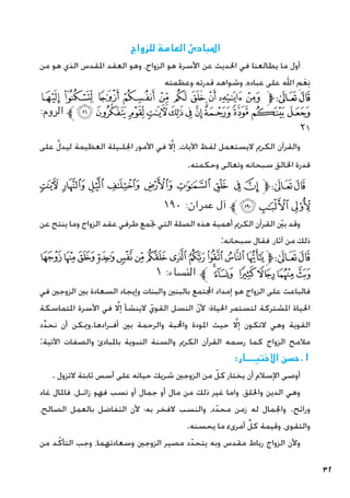 32
‫للزواج‬ ‫العامة‬ ‫املبادئ‬
‫من‬ ‫هو‬ ‫الذي‬ ‫املقدس‬ ‫العقد‬ ‫وهو‬ ،‫الزواج‬ ‫هو‬ ‫األسرة‬ ‫عن‬ ‫احلديث‬ ‫في‬ ‫يطالعنا‬ ‫ما‬ ‫أول‬
‫وعظمته‬ ‫قدرته‬ ‫وشواهد‬ ،‫عباده‬ ‫على‬ ‫اهلل‬ ِ‫م‬َ‫ع‬ِ‫ن‬
‫ﮒ‬ ‫ﮑ‬ ‫ﮐ‬ ‫ﮏ‬ ‫ﮎ‬ ‫ﮍ‬ ‫ﮌ‬ ‫ﮋ‬ ‫ﮊ‬ ‫ﮉ‬‫ﱫ‬‫ﭨ‬‫ﭧ‬
:‫الروم‬ ‫ﱪ‬‫ﮞ‬‫ﮝ‬‫ﮜ‬‫ﮛ‬‫ﮚ‬‫ﮙ‬‫ﮘ‬‫ﮗ‬‫ﮖ‬‫ﮕ‬‫ﮔ‬‫ﮓ‬
٢١
‫على‬ َّ‫ل‬‫ليد‬ ‫العظيمة‬ ‫اجللـيلة‬ ‫األمور‬ ‫في‬ َّ‫لا‬‫إ‬ ،‫اآليات‬ ‫لفظ‬ ‫اليستعمل‬ ‫الكرمي‬ ‫والقرآن‬
.‫وحكمته‬ ‫وتعالى‬ ‫سبحانه‬ ‫اخلالق‬ ‫قدرة‬
‫ﮑ‬ ‫ﮐ‬ ‫ﮏ‬ ‫ﮎ‬ ‫ﮍ‬ ‫ﮌ‬ ‫ﮋ‬ ‫ﮊ‬ ‫ﮉ‬‫ﱫ‬‫ﭨ‬‫ﭧ‬
١٩٠ :‫عمران‬ ‫آل‬ ‫ﱪ‬‫ﮔ‬‫ﮓ‬‫ﮒ‬
‫عن‬ ‫ينتج‬ ‫وما‬ ‫الزواج‬ ‫عقد‬ ‫طرفي‬ ‫جتمع‬ ‫التي‬ ‫الصلة‬ ‫هذه‬ ‫أهمية‬ ‫الكرمي‬ ‫القرآن‬ ّ‫ين‬‫ب‬ ‫وقد‬
:‫سبحانه‬ ‫فقال‬ ،‫آثار‬ ‫من‬ ‫ذلك‬
‫ﭜ‬ ‫ﭛ‬‫ﭚ‬‫ﭙ‬‫ﭘ‬‫ﭗ‬‫ﭖ‬‫ﭕ‬‫ﭔ‬‫ﭓ‬‫ﭒ‬‫ﭑ‬‫ﱫ‬‫ﭨ‬‫ﭧ‬
١ :‫النساء‬ ‫ﱪ‬ ‫ﭢ‬‫ﭡ‬ ‫ﭠ‬‫ﭟ‬‫ﭞ‬‫ﭝ‬
‫في‬ ‫الزوجني‬ ‫بني‬ ‫السعادة‬ ‫وإيجاد‬ ‫والبنات‬ ‫بالبنني‬ ‫اجملتمع‬ ‫إمداد‬ ‫هو‬ ‫الزواج‬ ‫على‬ ‫فالباعث‬
‫املتماسكة‬ ‫األسرة‬ ‫في‬ َّ‫لا‬‫إ‬ ‫الينشأ‬ ّ‫القوي‬ ‫النسل‬ ّ‫ن‬‫أل‬ ‫احلياة؛‬ ‫لتستمر‬ ‫املشتركة‬ ‫احلياة‬
‫د‬ِّ‫د‬‫نح‬ ‫أن‬ ‫وميكن‬.‫أفـرادها‬ ‫بني‬ ‫والرحمة‬ ‫واحملبة‬ ‫املودة‬ ‫حيث‬ َّ‫لا‬‫إ‬ ‫التكون‬ ‫وهي‬ ‫القوية‬
:‫اآلتية‬ ‫والصفات‬ ‫باملبادئ‬ ‫النبوية‬ ‫والسنة‬ ‫الكرمي‬ ‫القرآن‬ ‫رسمه‬ ‫كما‬ ‫الزواج‬ ‫مالمح‬
:‫االختيـــار‬ ‫حسن‬.1
. ‫التزول‬ ‫ثابتة‬ ‫أسس‬ ‫على‬ ‫حياته‬ ‫شريك‬ ‫الزوجني‬ ‫من‬ ّ‫كل‬ ‫يختار‬ ‫أن‬ ‫اإلسالم‬ ‫أوصى‬
‫غاد‬ ‫فاملال‬ ،‫زائـل‬ ‫فهو‬ ‫نسب‬ ‫أو‬ ‫جمال‬ ‫أو‬ ‫مال‬ ‫من‬ ‫ذلك‬ ‫غير‬ ‫واما‬ ،‫واخللق‬ ‫الدين‬ ‫وهي‬
،‫الصالح‬ ‫بالعمل‬ ‫التفاضل‬ ‫ألن‬ ‫به؛‬ ‫الفخر‬ ‫والنسب‬ ،‫د‬ّ‫محد‬ ‫زمن‬ ‫له‬ ‫واجلمال‬ .‫ورائح‬
.‫يحسنه‬ ‫ما‬ ‫أمرىء‬ ِّ‫كل‬ ‫وقيمة‬ ،‫والتقوى‬
‫من‬ ‫د‬ّ‫التأك‬ ‫وجب‬ ،‫وسعادتهما‬ ‫الزوجني‬ ‫مصير‬ ‫د‬ّ‫يتحد‬ ‫وبه‬ ‫مقدس‬ ‫رباط‬ ‫الزواج‬ ‫وألن‬
 