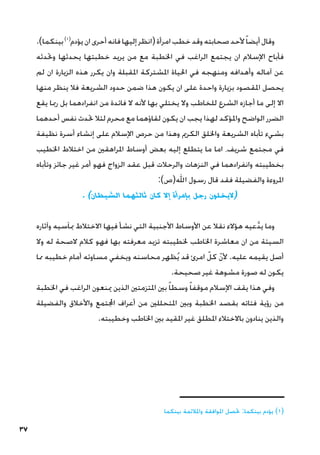 37
.)‫بينكما‬)1(
‫يؤدم‬‫ان‬‫أحرى‬‫فانه‬‫إليها‬‫(انظر‬‫امرأة‬‫خطب‬‫وقد‬‫صحابته‬‫ألحد‬ً‫ا‬‫أيض‬‫وقال‬
‫وحتدثه‬ ‫يحدثها‬ ‫خطبتها‬ ‫يريد‬ ‫من‬ ‫مع‬ ‫اخلطبة‬ ‫في‬ ‫الراغب‬ ‫يجتمع‬ ‫ان‬ ‫اإلسالم‬ ‫فأباح‬
‫لم‬ ‫ان‬ ‫الزيارة‬ ‫هذه‬ ‫يكرر‬ ‫وان‬ ‫املقبلة‬ ‫املشتركة‬ ‫احلياة‬ ‫في‬ ‫ومنهجه‬ ‫وأهدافه‬ ‫آماله‬ ‫عن‬
‫منها‬ ‫ينظر‬ ‫فال‬ ‫الشريعة‬ ‫حدود‬ ‫ضمن‬ ‫هذا‬ ‫يكون‬ ‫ان‬ ‫على‬ ‫واحدة‬ ‫بزيارة‬ ‫املقصود‬ ‫يحصل‬
‫يقع‬ ‫رمبا‬ ‫بل‬ ‫انفرادهما‬ ‫من‬ ‫فائدة‬ ‫ال‬ ‫ألنه‬ ‫بها‬ ‫يختلي‬ ‫وال‬ ‫للخاطب‬ ‫الشرع‬ ‫أجازه‬ ‫ما‬ ‫إلى‬ ‫اال‬
‫أحدهما‬ ‫نفس‬ ‫حتدث‬ ‫لئال‬ ‫محرم‬ ‫مع‬ ‫لقاؤهما‬ ‫يكون‬ ‫ان‬ ‫يجب‬ ‫لهذا‬ ‫واملؤكد‬ ‫الواضح‬ ‫الضرر‬
‫نظيفة‬ ‫أسرة‬ ‫إنشاء‬ ‫على‬ ‫اإلسالم‬ ‫حرص‬ ‫من‬ ‫وهذا‬ ‫الكرمي‬ ‫واخللق‬ ‫الشريعة‬ ‫تأباه‬ ‫بشيء‬
‫اخلطيب‬ ‫اختالط‬ ‫من‬ ‫املراهقني‬ ‫أوساط‬ ‫بعض‬ ‫إليه‬ ‫يتطلع‬ ‫ما‬ ‫اما‬ ،‫شريف‬ ‫مجتمع‬ ‫في‬
‫وتأباه‬ ‫جائز‬ ‫غير‬ ‫أمر‬ ‫فهو‬ ‫الزواج‬ ‫عقد‬ ‫قبل‬ ‫والرحالت‬ ‫النزهات‬ ‫في‬ ‫وانفرادهما‬ ‫بخطيبته‬
:)‫اهلل(ص‬ ‫رسول‬ ‫قال‬ ‫فقد‬ ‫والفضيلة‬ ‫املروءة‬
. )‫الشيطان‬ ‫ثالثهما‬ ‫كان‬ ‫إال‬ ‫بإمرأة‬ ‫رجل‬ ‫(اليخلون‬
‫وآثاره‬ ‫مبآسيه‬ ‫االختالط‬ ‫فيها‬ ‫نشأ‬ ‫التي‬ ‫األجنبية‬ ‫األوساط‬ ‫عن‬ ‫نقال‬ ‫هؤالء‬ ‫عيه‬َّ‫د‬‫ي‬ ‫وما‬
‫وال‬ ‫له‬ ‫الصحة‬ ‫كالم‬ ‫فهو‬ ‫بها‬ ‫معرفته‬ ‫تزيد‬ ‫خلطيبته‬ ‫اخلاطب‬ ‫معاشرة‬ ‫ان‬ ‫من‬ ‫السيئة‬
‫مما‬ ‫خطيبه‬ ‫أمام‬ ‫مساوئه‬ ‫ويخفي‬ ‫محاسنه‬ ‫ظهر‬ُ‫ي‬ ‫قد‬ ‫امرئ‬ ّ‫كل‬ ّ‫ن‬‫أل‬ .‫عليه‬ ‫يقيمه‬ ‫أصل‬
.‫صحيحة‬ ‫غير‬ ‫مشوهة‬ ‫صورة‬ ‫له‬ ‫يكون‬
‫اخلطبة‬ ‫في‬ ‫الراغب‬ ‫مينعون‬ ‫الذين‬ ‫املتزمتني‬ ‫بني‬ ً‫ا‬‫وسط‬ ً‫ا‬‫موقف‬ ‫اإلسالم‬ ‫يقف‬ ‫هذا‬ ‫وفي‬
‫والفضيلة‬ ‫واألخالق‬ ‫اجملتمع‬ ‫أعراف‬ ‫من‬ ‫املتحللني‬ ‫وبني‬ ‫اخلطبة‬ ‫بقصد‬ ‫فتاته‬ ‫رؤية‬ ‫من‬
.‫وخطيبته‬ ‫اخلاطب‬ ‫بني‬ ‫املقيد‬ ‫غير‬ ‫املطلق‬ ‫باالختالء‬ ‫ينادون‬ ‫والذين‬
‫ــــــــــــــــــــــــــــــــــــــ‬
‫بينكما‬ ‫واملالئمة‬ ‫املوافقة‬ ‫حتصل‬ :‫بينكما‬ ‫يؤدم‬ )1(
 