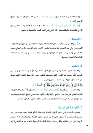 38
‫لقول‬ ، ‫عليها‬ ‫الزواج‬ ‫عقد‬ ‫التي‬ ،‫أخيه‬ ‫خطبة‬ ‫على‬ ‫الرجل‬ ‫خطبة‬ ‫اإلسالم‬ ‫ومنع‬
: )‫الرسول(ص‬
‫حق‬ ‫لتعلق‬ ‫وذلك‬ ،‫املعتدة‬ ‫خطبة‬ ‫منع‬ ‫كما‬ )‫أخيه‬ ‫خطبة‬ ‫على‬ ‫أحدكم‬ ‫(اليخطب‬
.‫لزوجها‬ ‫بالنسبة‬ ‫ة‬ّ‫العد‬ ‫اثناء‬ ‫في‬ ‫الزواج‬ ‫آثار‬ ‫بعض‬ ‫ولبقاء‬ ،‫باخملطوبة‬ ‫الزوج‬
: ‫الـرضـا‬.3
‫إكراه‬ ‫فال‬ ،‫الزوجني‬ ‫من‬ ‫لكل‬ ‫التام‬ ‫والرضا‬ ‫الكاملة‬ ‫اإلرادة‬ ‫فيه‬ ‫تتوافر‬ ‫أن‬ ‫من‬ ‫للزواج‬ َّ‫د‬‫الب‬
‫فمتى‬،‫الزواج‬ ‫بالزام‬ ‫أفرادها‬ ‫على‬ ‫األسرة‬ ‫لرئيس‬ ‫سلطة‬ ‫وال‬ ،‫اليحب‬ ‫من‬ ‫زواج‬ ‫على‬ ٍ‫د‬‫ألح‬
‫العاقلة‬ ‫الفتاة‬ ‫رضا‬ ‫من‬ ‫البد‬ ‫وكذلك‬ ،‫يريد‬ ‫ممن‬ ‫الزواج‬ ‫له‬ ‫كان‬ ً‫ا‬‫راشد‬ ‫وصار‬ ‫الرجل‬ ‫بلغ‬
. ‫بزوجها‬ ‫الراشدة‬ ‫البالغة‬
:‫املهــر‬ .4
‫واإلنسان‬ ‫إنسان‬ ‫الزوجة‬ ّ‫ن‬‫أل‬ ،‫لها‬ ‫ثمنا‬ ‫املهر‬ ‫يجعل‬ ‫ولم‬ ‫املرأة‬ ‫منزلة‬ ‫اإلسالم‬ ‫رفع‬
‫هدية‬ ‫املهر‬ ‫القرآن‬ ‫جعل‬ ‫بل‬ ،‫بثمن‬ ‫التقدر‬ ‫فقيمته‬ ،‫كله‬ ‫الكون‬ ‫له‬ ‫ر‬ ّ
‫وسخ‬ ‫اهلل‬ ‫أكرمه‬
،‫وإكرام‬ ‫تقدير‬ ‫رمز‬ ‫لزوجته‬ ‫الزوج‬ ‫يقدمها‬ ‫الزمة‬
٤ :‫النساء‬ ‫ﱪ‬‫ﮧ‬‫ﮦ‬‫ﮥ‬‫ﮤ‬‫ﮣ‬‫ﱫ‬‫ﭨ‬‫ﭧ‬
‫هو‬ ‫الذي‬ ‫الزواج‬ ‫ألمر‬ً‫ال‬‫تسهي‬ )‫حديد‬ ‫من‬ ً‫ا‬‫خامت‬ ‫ولو‬ ‫(التمس‬ :)‫محمد(ص‬ ‫النبي‬ ‫وقال‬
‫هم‬ّ‫يصد‬ ‫الشباب‬ ‫طريق‬ ‫في‬ ‫عقبة‬ ‫املهر‬ ‫يكون‬ ‫ولئال‬ ،‫اجملتمع‬ ‫هذا‬ ‫بناء‬ ‫في‬ ‫األولى‬ ‫اللبنة‬
.‫القومي‬ ‫كيانها‬ ّ‫فتهد‬ ‫األمة‬ ‫تصيب‬ ‫اجتماعية‬ ‫أضرار‬ ‫ذلك‬ ‫عن‬ ‫فينتج‬ ،‫الزواج‬ ‫عن‬
:‫األسرة‬ ‫في‬ ‫القوامة‬ .5
‫دون‬ ‫من‬ ‫عمله‬ ‫يجب‬ ‫فيما‬ ‫الرأي‬ ‫فيتبادالن‬ ‫األسرة‬ ‫شؤون‬ ‫تدبير‬ ‫في‬ ‫الزوجان‬ ‫يشترك‬
ّ‫ر‬‫استق‬ ‫فاذا‬ ،‫والتناصح‬ ‫التشاور‬ ‫حدود‬ ‫ضمن‬ ‫اآلخر‬ ‫على‬ ‫أحدهما‬ ‫لشخصية‬ ‫طغيان‬
‫الرأي‬ ‫في‬ ‫خالف‬ ‫من‬ ‫التخلو‬ ‫الزوجية‬ ‫كاحلياة‬ ‫طويلة‬ ‫حياة‬ ‫ولكن‬ ،‫به‬ ‫أخذا‬ ‫أمر‬ ‫على‬ ‫رأيهما‬
 