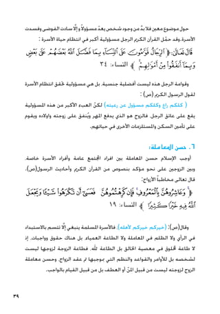 39
‫وفسدت‬‫الفوضى‬‫سادت‬ َّ‫ا‬‫إل‬‫و‬ً‫ال‬‫مسؤو‬ ّ‫يعد‬‫شخص‬‫وجود‬‫من‬ َّ‫د‬‫ب‬‫فال‬‫معني‬‫موضوع‬‫حول‬
: ‫األسرة‬ ‫حياة‬ ‫انتظام‬ ‫في‬ ‫أكبر‬ ‫مسؤولية‬ ‫الرجل‬ ‫الكرمي‬ ‫القرآن‬ ‫ل‬ّ‫حم‬ ‫وقد‬.‫األسرة‬
‫ﭚ‬‫ﭙ‬ ‫ﭘ‬‫ﭗ‬‫ﭖ‬‫ﭕ‬‫ﭔ‬‫ﭓ‬‫ﭒ‬‫ﭑ‬‫ﱫ‬‫ﭨ‬‫ﭧ‬
٣٤ :‫النساء‬ ‫ﱪ‬ ‫ﭟ‬‫ﭞ‬‫ﭝ‬‫ﭜ‬‫ﭛ‬
‫األسرة‬ ‫انتظام‬ ‫حتقق‬ ‫مسؤولية‬ ‫هي‬ ‫بل‬ ،‫جنسية‬ ‫أفضلية‬ ‫ليست‬ ‫هذه‬ ‫الرجل‬ ‫وقوامة‬
: )‫(ص‬ ‫الكرمي‬ ‫الرسول‬ ‫لقول‬
‫املسؤولية‬ ‫هذه‬ ‫من‬ ‫األكبر‬ ‫العبء‬ ّ‫لكن‬ )‫رعيته‬ ‫عن‬ ‫مسؤول‬ ‫وكلكم‬ ‫راع‬ ‫كلكم‬ (
‫ويقوم‬ ‫واوالده‬ ‫زوجته‬ ‫على‬ ‫نفق‬ُ‫ي‬‫و‬ ‫املهر‬ ‫يدفع‬ ‫الذي‬ ‫هو‬ ‫فالزوج‬ ،‫الرجل‬ ‫عاتق‬ ‫على‬ ‫يقع‬
.‫حياتهم‬ ‫في‬ ‫األخرى‬ ‫واملستلزمات‬ ‫السكن‬ ‫تأمني‬ ‫على‬
:‫املعاملة‬ ‫حسن‬ .6
،‫خاصة‬ ‫األسرة‬ ‫وأفراد‬ ‫عامة‬ ‫اجملتمع‬ ‫افراد‬ ‫بني‬ ‫املعاملة‬ ‫حسن‬ ‫اإلسالم‬ ‫أوجب‬
.)‫الرسول(ص‬ ‫وأحاديث‬ ‫الكرمي‬ ‫القرآن‬ ‫من‬ ‫بنصوص‬ ‫مؤكد‬ ‫نحو‬ ‫على‬ ‫الزوجني‬ ‫وبني‬
:‫األزواج‬ ً‫ا‬‫مخاطب‬ ‫تعالى‬ ‫قال‬
‫ﯫ‬‫ﯪ‬‫ﯩ‬‫ﯨ‬ ‫ﯧ‬ ‫ﯦ‬‫ﯥ‬‫ﯤ‬‫ﯣ‬‫ﯢ‬‫ﯡ‬‫ﱫ‬
١٩ :‫النساء‬ ‫ﱪ‬ ‫ﯯ‬‫ﯮ‬‫ﯭ‬‫ﯬ‬
‫باالستبداد‬ ‫تتسم‬ َّ‫ا‬‫إل‬ ‫ينبغي‬ ‫املسلمة‬ ‫فاألسرة‬ ،)‫ألهله‬ ‫خيركم‬ ‫(خيركم‬ :)‫وقال(ص‬
‫إذ‬ ،‫وواجبات‬ ‫حقوق‬ ‫هناك‬ ‫بل‬ ،‫العمياء‬ ‫الطاعة‬ ‫وال‬ ‫املعاملة‬ ‫في‬ ‫الظلم‬ ‫وال‬ ‫الرأي‬ ‫في‬
‫ليست‬ ‫لزوجها‬ ‫الزوجة‬ ‫فطاعة‬ ،‫هلل‬ ‫الطاعة‬ ‫بل‬ ‫اخلالق‬ ‫معصية‬ ‫في‬ ‫خمللوق‬ ‫طاعة‬ ‫ال‬
‫معاملة‬ ‫وحسن‬ ،‫الزواج‬ ‫عقد‬ ‫مت‬ ‫مبوجبها‬ ‫التي‬ ‫والنظم‬ ‫والقواعد‬ ‫لألوامر‬ ‫بل‬ ‫لشخصه‬
.‫بالواجب‬ ‫القيام‬ ‫قبيل‬ ‫من‬ ‫بل‬ ‫العطف‬ ‫أو‬ ّ‫املن‬ ‫قبيل‬ ‫من‬ ‫ليست‬ ‫لزوجته‬ ‫الزوج‬
 