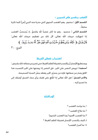 45
: ‫قسمني‬ ‫على‬ ‫ينقسم‬ ‫الغضب‬
‫ذكرنا‬ ‫كما‬ )‫(ص‬ ‫النبي‬ ‫منه‬ ‫حذرنا‬ ‫الذي‬ ‫الدنيوي‬ ‫الغضب‬ ‫وهو‬ ، ‫مذموم‬ : ‫األول‬ ‫القسم‬
. ً‫ا‬‫سابق‬
‫الغضب‬ ُّ‫ستحب‬ُ‫ي‬ ‫إذ‬. ّ‫وللحق‬ ‫هلل‬ ً‫ا‬‫غضب‬ ‫كان‬ ‫ما‬ ‫وهو‬ ، ‫محمود‬ : ‫الثاني‬ ‫القسم‬
:‫تعالى‬ ‫اهلل‬ ‫حرمات‬ ‫تعظيم‬ ‫من‬ ‫ذلك‬ ‫ألن‬ ‫تعالى؛‬ ‫اهلل‬ ‫حرمات‬ ‫انتهكت‬ ‫إذا‬
‫ﱪ‬‫ﯠ‬‫ﯟ‬‫ﯞ‬‫ﯝ‬ ‫ﯜ‬‫ﯛ‬‫ﯚ‬‫ﯙ‬ ‫ﯘ‬‫ﯗ‬‫ﯖ‬‫ﱫ‬‫ﭨ‬‫ﭧ‬
٣٠ :‫احلج‬
‫الغيظ‬ ‫كظم‬ ‫اكتساب‬
:‫بشيئني‬‫ذلك‬‫صفاته‬‫من‬‫تصير‬‫حتى‬‫الغيظ‬‫كظم‬‫فضيلة‬‫يكتسب‬‫أن‬‫اإلنسان‬‫ويستطيع‬
‫هذا‬ ‫اكتسبت‬ ‫اخلير‬ ‫على‬ ‫روضتها‬ ‫إذا‬ ‫النفس‬ ‫فإن‬ ، ‫اخلير‬ ‫على‬ ‫النفس‬ ‫ترويض‬ :‫أحدهما‬
.‫الصحيحة‬ ‫السنة‬ ّ
‫بنص‬ ‫يعطه‬ ‫اخلير‬ ‫ى‬ّ‫ر‬‫يتح‬ ‫من‬ ‫فإنه‬ ،‫صفاتها‬ ‫من‬ ‫وصار‬ ‫اخللق‬
‫إلى‬ ‫أوصلك‬ ‫الصدق‬ ‫منك‬ ‫ورأى‬ ‫قلبك‬ ‫على‬ ‫لع‬ َّ‫اط‬ ‫إذا‬ ‫تعالى‬ ‫اهلل‬ ‫فإن‬ : ‫الصدق‬ ‫واآلخر‬
. ‫إليه‬ ‫تصبو‬ ‫ما‬
‫املناقشة‬
‫؟‬ ‫الغضب‬ ‫بواعث‬ ‫ما‬.1
‫؟‬ ‫الغضب‬ ‫عالج‬ ‫ما‬.2
‫املذموم؟‬ ‫الغضب‬ ‫وما‬ ‫احملمود؟‬ ‫الغضب‬ ‫ما‬.3
‫؟‬ ‫الغيظ‬ ‫كظم‬ ‫فضيلة‬ ‫اإلنسان‬ ‫يكتسب‬ ‫كيف‬.4
‫الغضب؟‬ ‫أضرار‬ ‫ما‬ -5
 