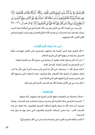 49
‫ﮠ‬‫ﮟ‬‫ﮞ‬‫ﮝ‬ ‫ﮜ‬ ‫ﮛ‬‫ﮚ‬‫ﮙ‬‫ﮘ‬‫ﮗ‬‫ﮖ‬‫ﱫ‬‫ﭨ‬‫ﭧ‬
‫ﮱ‬‫ﮰ‬‫ﮯ‬‫ﮮ‬‫ﮭ‬‫ﮬ‬‫ﮫ‬‫ﮪ‬‫ﮩ‬‫ﮨ‬‫ﮧ‬‫ﮦ‬‫ﮥ‬‫ﮤ‬‫ﮣ‬‫ﮢ‬‫ﮡ‬
٩٧-٩٦:‫عمران‬‫آل‬‫ﱪ‬‫ﯞ‬‫ﯝ‬‫ﯜ‬‫ﯛ‬‫ﯚ‬‫ﯙ‬‫ﯘ‬‫ﯗ‬‫ﯖ‬‫ﯕ‬‫ﯔ‬‫ﯓ‬
‫البيت‬ ‫وهذا‬ ،)‫(مكة‬ ‫في‬ ‫الذي‬ ‫احلرام‬ ‫اهلل‬ ‫بيت‬ ‫هو‬ ‫األرض‬ ‫في‬ ‫اهلل‬ ‫لعبادة‬ ‫بني‬ ‫بيت‬ ‫أول‬
‫والنور‬ ‫الهداية‬ ‫مصدر‬ ‫وهو‬ ،‫والعمرة‬ ّ‫احلج‬ ‫ألداء‬ ‫قصده‬ ‫ملن‬ ،‫احلسنات‬ ‫فيه‬ ‫تضاعف‬ ‫مبارك‬
.‫قبلتهم‬ ‫ألنه‬ ‫األرض؛‬ ‫ألهل‬
:‫اآليات‬ ‫إليه‬ ‫ترشد‬ ‫ما‬ ‫أبرز‬
‫وا‬ّ‫ل‬‫ض‬ ‫قد‬ ‫فهم‬ ،‫الكفر‬ ‫على‬ ‫واستمروا‬ ،‫إميانهم‬ ‫بعد‬ ‫كفروا‬ ‫الذين‬ ‫توبة‬ ‫اليقبل‬ ‫اهلل‬.1
.‫الضالل‬ ‫طريق‬ ‫إلى‬ ‫احلق‬ ‫نهج‬ ‫عن‬ ‫وخرجوا‬ ،‫السبيل‬
.‫أمواله‬ ‫أفضل‬ ‫من‬ ‫اهلل‬ ‫سبيل‬ ‫في‬ ‫ق‬ّ‫يتصد‬ ‫أن‬ ‫فعليه‬ ،‫اجلنة‬ ‫ودخول‬ ‫اخلير‬ ‫أراد‬ ‫من‬ .2
.‫اجلنة‬ ‫اليدخل‬ ،‫أمواله‬ ‫أفضل‬ ‫من‬ ‫اليتصدق‬ ‫من‬.3
،‫أخبر‬ ‫ما‬ ّ‫كل‬ ‫وفي‬ ،)‫(ص‬ ‫محمد‬ ‫إلى‬ ‫أوحي‬ ‫ما‬ ّ‫كل‬ ‫في‬ -‫سبحانه‬ – ‫اهلل‬ ‫صدق‬ ‫لقد‬.4
‫اهلل‬ ‫شرعها‬ ‫التي‬ -‫السالم‬ ‫عليه‬ -‫إبراهيم‬ ‫ة‬ّ‫ل‬‫م‬ ،‫اإلسالم‬ ‫ة‬ّ‫ل‬‫م‬ ‫ّبعوا‬‫ت‬‫ت‬ ‫أن‬ ‫عليكم‬ ‫لذلك‬
.‫فيه‬ ّ
‫الشك‬ ‫الذي‬ ‫احلق‬ ‫فإنها‬ )‫(ص‬ ‫محمد‬ ‫لسان‬ ‫على‬
.‫مبكة‬ ‫هو‬ ‫الذي‬ ‫احلرام‬ ‫املسجد‬ ‫هو‬ ‫اهلل‬ ‫لعبادة‬ ‫األرض‬ ‫في‬ ‫بني‬ ‫بيت‬ ‫أول‬.5
:‫املناقشة‬
.‫عليها‬ ‫نا‬ّ‫ل‬‫د‬ .‫إميانهم‬ ‫بعد‬ ‫كفروا‬ ‫بالذين‬ ‫توقع‬ ‫العقوبات‬ ‫من‬ ‫سلسلة‬ ‫هناك‬.1
‫وهناك‬ .‫احلسنات‬ ‫فيه‬ ‫تضاعفت‬ ‫مبارك‬ ‫مسجد‬ ‫أول‬ ‫املكرمة‬ ‫مكة‬ ‫في‬ ‫احلرام‬ ‫املسجد‬ .2
‫هذا‬ ‫عن‬ ‫تعرف‬ ‫ماذا‬ .‫واملعنوية‬ ‫احلسية‬ ‫البركات‬ ‫بأنواع‬ ‫حوله‬ ‫ما‬ ‫اهلل‬ ‫بارك‬ ‫آخر‬ ‫مسجد‬
‫هذا‬ ‫حول‬ ‫ما‬ ‫بها‬ ّ
‫خص‬ ‫التي‬ ‫واملعنوية‬ ‫ة‬ّ‫ي‬‫احلس‬ ‫البركات‬ ‫معنى‬ ‫وما‬ . ‫اآلخر‬ ‫املسجد‬
‫املسجد؟‬
)‫(ع‬ ‫إبراهيم‬ ‫اهلل‬ ‫نبي‬ ‫عن‬ ‫واحدة‬ ‫صفحة‬ ‫على‬ ‫التزيد‬ ‫قصيرة‬ ‫مقالة‬ ‫اكتب‬.3
 