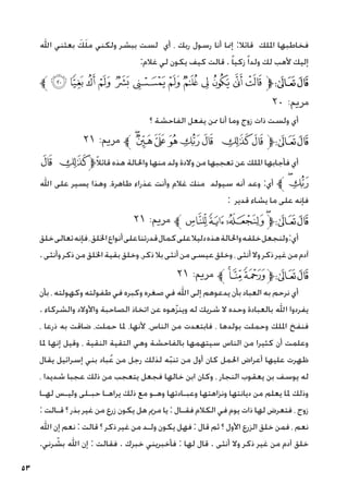 53
‫اهلل‬ ‫بعثني‬ َ‫ك‬َ‫ل‬‫م‬ ‫ولكني‬ ‫ببشر‬ ‫لست‬ ‫أي‬ ، ‫ربك‬ ‫رسول‬ ‫أنا‬ ‫إمنا‬ :‫قائال‬ ‫امللك‬ ‫فخاطبها‬
:‫غالم‬ ‫لي‬ ‫يكون‬ ‫كيف‬ ‫قالت‬ . ً‫ا‬‫زكي‬ً‫ا‬‫ولد‬ ‫لك‬ ‫ألهب‬ ‫إليك‬
‫ﱪ‬ ‫ﮨ‬ ‫ﮧ‬ ‫ﮦ‬ ‫ﮥ‬ ‫ﮤ‬ ‫ﮣ‬ ‫ﮢ‬ ‫ﮡ‬ ‫ﮠ‬ ‫ﮟ‬ ‫ﮞ‬ ‫ﮝ‬‫ﱫ‬‫ﭨ‬‫ﭧ‬
٢٠ :‫مرمي‬
‫؟‬ ‫الفاحشة‬ ‫يفعل‬ ‫ممن‬ ‫أنا‬ ‫وما‬ ‫زوج‬ ‫ذات‬ ‫ولست‬ ‫أي‬
٢١ :‫مرمي‬ ‫ﱪ‬‫ﮰ‬‫ﮯ‬‫ﮮ‬ ‫ﮭ‬‫ﮬ‬‫ﮫ‬ ‫ﮪ‬‫ﮩ‬‫ﱫ‬‫ﭨ‬‫ﭧ‬
‫ﮫ‬ ‫ﮪ‬‫ﱫ‬ً‫ال‬‫قائ‬ ‫هذه‬ ‫واحلالة‬ ‫منها‬ ‫ولد‬ ‫والدة‬ ‫من‬ ‫تعجبها‬ ‫عن‬ ‫امللك‬ ‫فأجابها‬ ‫أي‬
‫اهلل‬ ‫على‬ ‫يسير‬ ‫وهذا‬ ،‫طاهرة‬ ‫عذراء‬ ‫وأنت‬ ‫غالم‬ ‫منك‬ ‫سيولد‬ ‫أنه‬ ‫وعد‬ :‫أي‬ ‫ﱪ‬‫ﮰ‬‫ﮬ‬
: ‫قدير‬ ‫يشاء‬ ‫ما‬ ‫على‬ ‫فإنه‬
٢١ :‫مرمي‬ ‫ﱪ‬‫ﯔ‬‫ﯓ‬‫ﮱ‬‫ﮰ‬‫ﱫ‬‫ﭨ‬‫ﭧ‬
‫خلق‬‫تعالى‬‫فإنه‬،‫اخللق‬‫أنواع‬‫على‬‫قدرتنا‬‫كمال‬‫على‬‫دليال‬‫هذه‬‫واحلالة‬‫خلقه‬‫ولنجعل‬:‫أي‬
.‫وأنثى‬‫ذكر‬‫من‬‫اخللق‬‫بقية‬‫وخلق‬،‫ذكر‬‫بال‬‫أنثى‬‫من‬‫عيسى‬‫وخلق‬،‫أنثى‬‫وال‬‫ذكر‬‫غير‬‫من‬‫آدم‬
٢١ :‫مرمي‬ ‫ﱪ‬‫ﯗ‬‫ﯖ‬ ‫ﯕ‬‫ﱫ‬‫ﭨ‬‫ﭧ‬
‫بأن‬ ، ‫وكهولته‬ ‫طفولته‬ ‫في‬ ‫وكبره‬ ‫صغره‬ ‫في‬ ‫اهلل‬ ‫إلى‬ ‫يدعوهم‬ ‫بأن‬ ‫العباد‬ ‫به‬ ‫نرحم‬ ‫أي‬
. ‫والشركاء‬ ‫واألوالد‬ ‫الصاحبة‬ ‫اتخاذ‬ ‫عن‬ ‫هوه‬ّ‫ز‬‫وين‬ ‫له‬ ‫شريك‬ ‫ال‬ ‫وحده‬ ‫بالعبادة‬ ‫اهلل‬ ‫يفردوا‬
، ‫ذرعا‬ ‫به‬ ‫ضاقت‬ ،‫حملت‬ ‫ملا‬ ،‫ألنها‬ ،‫الناس‬ ‫من‬ ‫فابتعدت‬ ، ‫بولدها‬ ‫وحملت‬ ‫امللك‬ ‫فنفخ‬
‫ملا‬ ‫إنها‬ ‫وقيل‬ ، ‫النقية‬ ‫التقية‬ ‫وهي‬ ‫بالفاحشة‬ ‫سيتهمها‬ ‫الناس‬ ‫من‬ ‫كثيرا‬ ‫أن‬ ‫وعلمت‬
‫يقال‬ ‫إسرائيل‬ ‫بني‬ ‫باد‬ُ‫ع‬ ‫من‬ ‫رجل‬ ‫لذلك‬ ‫ه‬ّ‫ب‬‫تن‬ ‫من‬ ‫أول‬ ‫كان‬ ‫احلمل‬ ‫أعراض‬ ‫عليها‬ ‫ظهرت‬
، ‫شديدا‬ ‫عجبا‬ ‫ذلك‬ ‫من‬ ‫يتعجب‬ ‫فجعل‬ ‫خالها‬ ‫ابن‬ ‫وكان‬ ، ‫النجار‬ ‫يعقوب‬ ‫بن‬ ‫يوسف‬ ‫له‬
‫لهـا‬ ‫وليـس‬ ‫حبـلى‬ ‫يراهـا‬ ‫ذلك‬ ‫مع‬ ‫وهـو‬ ‫وعبـادتها‬ ‫ونزاهتها‬ ‫ديانتها‬ ‫من‬ ‫يعلم‬ ‫ملا‬ ‫وذلك‬
: ‫قـالت‬ ‫؟‬ ‫بذر‬ ‫غير‬ ‫من‬ ‫زرع‬ ‫يكون‬ ‫هل‬ ‫مرمي‬ ‫يا‬ : ‫فقـال‬ ‫الكالم‬ ‫في‬ ‫يوم‬ ‫ذات‬ ‫لها‬ ‫فتعرض‬ ، ‫زوج‬
‫اهلل‬ ‫إن‬ ‫نعم‬ : ‫قالت‬ ‫؟‬ ‫ذكر‬ ‫غير‬ ‫من‬ ‫ولـد‬ ‫يكون‬ ‫فهل‬ : ‫قال‬ ‫ثم‬ ‫؟‬ ‫األول‬ ‫الزرع‬ ‫خلق‬ ‫فمن‬ ، ‫نعم‬
.‫رني‬ ّ
‫بش‬ ‫اهلل‬ ‫إن‬ : ‫فقالت‬ . ‫خبرك‬ ‫فأخبريني‬ : ‫لها‬ ‫قال‬ . ‫أنثى‬ ‫وال‬ ‫ذكر‬ ‫غير‬ ‫من‬ ‫آدم‬ ‫خلق‬
 