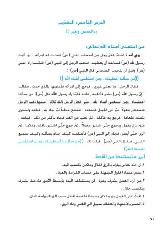 70
‫التهذيب‬ :‫اخلامس‬ ‫الدرس‬
)) ‫بر‬ ِ‫وع‬ ‫قصص‬((
:‫‏‬
‫ى‬‫تعال‬ ‫ه‬ّ‫الل‬ ‫أغـناه‬ ‫استغـنى‬ ‫من‬
‫أتيت‬ ‫لو‬ : ‫امرأته‬ ‫له‬ ‫فقالت‬ )‫(ص‬ ‫النبي‬ ‫أصحاب‬ ‫من‬ ٍ‫رجل‬ ُ‫ر‬‫فق‬ ّ‫اشتد‬ : ‫أنه‬ ‫روي‬
‫النبي‬ ‫رآه‬ ‫ـــا‬ّ‫فلم‬ ،)‫(ص‬ ‫النبي‬ ‫إلى‬ ‫الرجل‬ ‫فذهب‬ ، ‫يعطيك‬ ‫أن‬ ‫فسألته‬ )‫(ص‬ ‫‏‬
‫لل‬‫‏ا‬
‫ل‬‫رسو‬
: )‫(ص‬ ‫النبي‬ ‫قال‬ ‫الصحابي‬ ‫يتحدث‬ ‫أن‬ ‫وقبل‬ )‫(ص‬
)) ‫‏‬
‫لل‬‫ا‬ ‫أغناه‬ ‫استغنى‬ ‫ومن‬ ، ‫أعطيناه‬ ‫سألنا‬ ‫((من‬
‫فقالت‬ ، ‫حدث‬ ‫بالذي‬ ‫فأعلمها‬ ‫امرأته‬ ‫إلى‬ ‫فرجع‬ . ‫غيري‬ ‫يعني‬ ‫ما‬ : ‫الرجل‬ ‫فقال‬
‫سألنا‬ ‫من‬ :)‫(ص‬ ‫قال‬ ‫‏‬
‫لل‬‫ا‬ ‫رسول‬ ‫رآه‬ ‫ا‬ّ‫فلم‬ ‫فأتاه‬ ، ‫فأعلمه‬ ‫بشر‬ )‫(ص‬ ‫‏‬
‫لل‬‫ا‬ ‫رسول‬ ّ‫ن‬‫إ‬ :
‫الرجل‬ ‫ذهب‬ ‫حينها‬ ، ‫ثالثا‬ ‫ذلك‬ ‫الرجل‬ ‫فعل‬ ‫ّى‬‫ت‬‫ح‬ ، ‫‏‬
‫لل‬‫ا‬ ‫أغناه‬ ‫استغنى‬ ‫ومن‬ ، ‫أعطيناه‬
‫واشترى‬ ‫فباعه‬ ، ‫به‬ ‫جاء‬ ّ‫ثم‬ ً‫ا‬‫حطب‬ ‫فقطع‬ ، ‫فصعده‬ ‫اجلبـل‬ ‫أتى‬ ّ‫ثم‬ ً‫ال‬‫معو‬ ‫فاستعار‬
، ‫فباعه‬ ، ‫ذلك‬ ‫من‬ ‫بأكثر‬ ‫فجاء‬ ‫الغد‬ ‫من‬ ‫ذهب‬ ّ‫ثم‬ ، ‫فأكله‬ ‫به‬ ‫فرجع‬ ، ‫طعاما‬ ‫بثمنه‬
ّ‫ثم‬ ، ‫وغالما‬ ‫ناقتني‬ ‫اشترى‬ ‫ّى‬‫ت‬‫ح‬ ‫جمع‬ ّ‫ثم‬ ، ً‫ال‬‫معو‬ ‫اشترى‬ ‫ّى‬‫ت‬‫ح‬ ‫ويجمع‬ ‫يعمل‬ ‫يزل‬ ‫فلم‬
‫سمـع‬ ‫وكيـف‬ ‫يسألـه‬ ‫جـاء‬ ‫كيـف‬ ‫فأعـلمـه‬ )‫(ص‬ ‫النبي‬ ‫إلى‬ ‫فجاء‬ ، ‫أيسر‬ ‫ّى‬‫ت‬‫ح‬ ‫أثرى‬
‫استغنـى‬ ‫ومـن‬ ، ‫أعـطينـاه‬ ‫سألـنـا‬ ‫((من‬ : ‫لك‬ ‫قـلت‬ :)‫(ص‬ ‫النبي‬ ‫فـقـال‬ ، ‫النبـي‬
))‫‏‬
‫لل‬‫ا‬ ‫أغـنـاه‬
‫القصة‬ ‫من‬ ‫مايستنبط‬ ‫ابرز‬
.‫اليد‬ ‫بكسب‬ ‫وماكان‬ ‫احلالل‬ ‫بالرزق‬ ‫يبارك‬ ‫تعالى‬ ‫اهلل‬ ‫ان‬.1
. ‫والعزة‬ ‫الكرامة‬ ‫حساب‬ ‫على‬ ‫السهلة‬ ‫احللول‬ ‫اعتماد‬ ‫عدم‬.2
‫بشرف‬ ‫مادامت‬ ‫األمور‬ ‫بأبسط‬ ‫البدء‬ ‫يستنكف‬ ‫لن‬ ، ‫وعزة‬ ‫بشرف‬ ‫العمل‬ ‫أراد‬ ‫من‬.3
. ‫حالل‬ ‫وبكسب‬
.‫البال‬ ‫وراحة‬ ‫الهناء‬ ‫سبب‬ ‫احلالل‬ ‫فلقمة‬ ‫بسيطا‬ ‫كان‬ ‫مهما‬ ‫العمل‬ ‫على‬ ّ
‫احلث‬.4
.‫الرزق‬ ‫ومناء‬ ‫الغنى‬ ‫الى‬ ‫سبيل‬ ‫والعفاف‬ ‫واالجتهاد‬ ‫الصبر‬.5
 