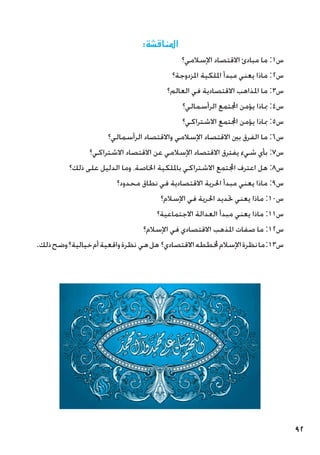 92
:‫املناقشة‬
‫اإلسالمي؟‬ ‫االقتصاد‬ ‫مبادئ‬ ‫ما‬ :1‫س‬
‫املزدوجة؟‬ ‫امللكية‬ ‫مبدأ‬ ‫يعني‬ ‫ماذا‬ :2‫س‬
‫العالم؟‬ ‫في‬ ‫االقتصادية‬ ‫املذاهب‬ ‫ما‬ :3‫س‬
‫الرأسمالي؟‬ ‫اجملتمع‬ ‫يؤمن‬ ‫مباذا‬ :4‫س‬
‫االشتراكي؟‬ ‫اجملتمع‬ ‫يؤمن‬ ‫مباذا‬ :5‫س‬
‫الرأسمالي؟‬ ‫واالقتصاد‬ ‫اإلسالمي‬ ‫االقتصاد‬ ‫بني‬ ‫الفرق‬ ‫ما‬ :6‫س‬
‫االشتراكي؟‬ ‫االقتصاد‬ ‫عن‬ ‫اإلسالمي‬ ‫االقتصاد‬ ‫يفترق‬ ‫شيء‬ ‫بأي‬ :7‫س‬
‫ذلك؟‬ ‫على‬ ‫الدليل‬ ‫وما‬ ،‫اخلاصة‬ ‫بامللكية‬ ‫االشتراكي‬ ‫اجملتمع‬ ‫اعترف‬ ‫هل‬ :8‫س‬
‫محدود؟‬ ‫نطاق‬ ‫في‬ ‫االقتصادية‬ ‫احلرية‬ ‫مبدأ‬ ‫يعني‬ ‫ماذا‬ :9‫س‬
‫اإلسالم؟‬ ‫في‬ ‫احلرية‬ ‫حتديد‬ ‫يعني‬ ‫ماذا‬ :10‫س‬
‫االجتماعية؟‬ ‫العدالة‬ ‫مبدأ‬ ‫يعني‬ ‫ماذا‬ :11‫س‬
‫اإلسالم؟‬ ‫في‬ ‫االقتصادي‬ ‫املذهب‬ ‫صفات‬ ‫ما‬ :12‫س‬
.‫ذلك‬‫وضح‬‫خيالية؟‬‫أم‬‫واقعية‬‫نظرة‬ ‫هي‬‫هل‬ ‫االقتصادي؟‬‫خملططه‬‫اإلسالم‬‫نظرة‬‫ما‬:13‫س‬
 