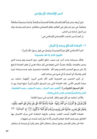 93
‫اإلسالمي‬ ‫االقتصاد‬ ‫أسس‬
ً‫ال‬‫متكاف‬ً‫ا‬‫مجتمع‬‫وأنشأ‬،ً‫ال‬‫متكام‬ً‫ا‬‫اقتصادي‬ً‫ا‬‫نظام‬‫اإلسالم‬‫أقام‬ً‫ا‬‫قرن‬‫عشر‬‫أربعة‬‫قبل‬
‫دولة‬ ‫وتتبناه‬ ‫اليه‬ ‫تدعو‬ ،‫متكامل‬ ‫اقتصادي‬ ‫نظام‬ ‫العالم‬ ‫في‬ ‫يكن‬ ‫لم‬ ‫حني‬ ‫في‬ ،ً‫ا‬‫متعاون‬
.‫الناس‬ ‫من‬ ‫فئة‬ ‫أو‬ ،‫الدول‬ ‫من‬
: ‫هي‬ ‫اإلسالمي‬ ‫االقتصادي‬ ‫املذهب‬ ‫أسس‬ ‫أهم‬ ‫إن‬
:‫للمال‬ ‫ال‬ ‫وحده‬ ‫للخـالق‬ ‫العبادة‬ -1
: )‫(ص‬ ‫اهلل‬ ‫رسول‬ ‫قول‬ ‫في‬ ‫ويتمثل‬ ،)‫(التوحيد‬ ‫هو‬ ‫األول‬ ‫االسالمي‬ ‫املبدأ‬
»‫تفلحوا‬ ‫اهلل‬ ‫إال‬ ‫الاله‬ ‫«قولوا‬
‫الذي‬ ‫وحده‬ ‫وهو‬ ‫النسم‬ ‫بارئ‬ ،‫الكون‬ ‫خالق‬ ،‫صمد‬ ‫فرد‬ ،‫أحد‬ ‫واحد‬ ‫سبحانه‬ ‫فاهلل‬
‫يقع‬ ‫ال‬ ‫العبادة‬ ‫فعل‬ ‫أن‬ ‫تعني‬ ‫صالة‬ ‫كل‬ ‫في‬ ‫تتلوها‬ ‫التي‬ ،)‫نعبد‬ ‫و(إياك‬ .‫بالعبادة‬ ‫يخص‬
‫غيره‬ ‫وعبادة‬ ‫وحده‬ ‫عليه‬ ‫مقصورة‬ ‫فالعبادة‬ ، ‫اهلل‬ ‫وهو‬ ‫املتقدم‬ ‫الضمير‬ ‫مرجع‬ ‫على‬ ‫إال‬
.‫كفر‬ ‫عبادته‬ ‫في‬ ‫شيء‬ ‫أي‬ ‫أو‬ ‫أنسان‬ ‫أي‬ ‫وإشراك‬ ،‫كفر‬
‫عن‬ ‫تخليه‬ ،‫أولهما‬ :‫أمرين‬ ‫تعني‬ ‫اهلل‬ ‫لغير‬ ‫العبودية‬ ‫من‬ ‫الضمير‬ ‫حترير‬ ‫إن‬
‫إذ‬ ‫روي‬ ‫فيما‬ ‫عنها‬ )‫(ص‬ ‫الكرمي‬ ‫الرسول‬ ‫زجر‬ ‫التي‬ ‫العبادة‬ ‫تلك‬ ،‫األدنى‬ ‫العرض‬ ‫عبادة‬
،‫القطيفة‬ ‫وعبد‬ ...‫الدرهم‬ ‫وعبد‬ .. ‫الدينار‬ ‫عبد‬ ‫(تعس‬ : )‫الكرمي(ص‬‫الرسول‬‫قال‬
.‫وهلك‬ ‫شقي‬ ‫تعس‬ ‫ومعنى‬ )‫وانتكس‬ ‫تعس‬
:‫اجلاثية‬ ‫سورة‬ ‫في‬ ‫ورد‬ ‫كما‬ ،‫باطل‬ ‫هوى‬ ‫كل‬ ‫عن‬ ‫تخليه‬ :‫واآلخر‬
‫ﭝ‬ ‫ﭜ‬‫ﭛ‬‫ﭚ‬‫ﭙ‬‫ﭘ‬‫ﭗ‬‫ﭖ‬‫ﭕ‬ ‫ﭔ‬ ‫ﭓ‬‫ﭒ‬‫ﭑ‬‫ﱫ‬‫ﭨ‬‫ﭧ‬
٢٣ :‫اجلاثية‬ ‫ﱪ‬‫ﭪ‬‫ﭩ‬‫ﭨ‬‫ﭧ‬‫ﭦ‬‫ﭥ‬‫ﭤ‬‫ﭣ‬‫ﭢ‬‫ﭡ‬‫ﭠ‬‫ﭟ‬‫ﭞ‬
‫بها‬ ‫االنسان‬ ‫يدرك‬ ‫التي‬ ‫الباطنة‬ ‫بالرؤية‬ ‫وتذهب‬ ،‫القلب‬ ‫ُفسد‬‫ت‬ ‫األهواء‬ ‫فعبادة‬
.‫شهوات‬ ‫من‬ ‫نفسه‬ ‫إليه‬ ‫متيل‬ ‫ما‬ َّ‫لا‬‫إ‬ ‫اليبصر‬ ‫فيغدو‬ ،‫احلياة‬ ‫قيم‬ ‫ومييز‬ ،‫احلقائق‬
‫سلطان‬ ‫أو‬ ‫هيمنة‬ ‫أي‬ ‫إقرار‬ ‫رفض‬ ،ِّ‫احلق‬ ‫سلطان‬ َ‫ل‬‫جما‬ ‫وتذوق‬ ،‫اإلنسان‬ ‫باطن‬ ‫حترر‬ ‫فاذا‬
 