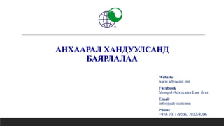 АНХААРАЛ ХАНДУУЛСАНД
БАЯРЛАЛАА
Website
www.advocate.mn
Facebook
Mongol-Advocates Law firm
Email
info@advocate.mn
Phone
+976 7011-9206, 7012-9206
 
