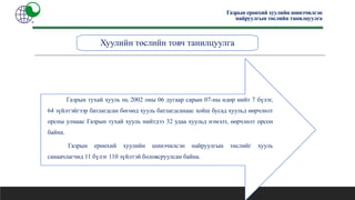 Хуулийн төслийн товч танилцуулга
Газрын ерөнхий хуулийн шинэчилсэн
найруулгын төслийн танилцуулга
Газрын тухай хууль нь 2002 оны 06 дугаар сарын 07-ны өдөр нийт 7 бүлэг,
64 зүйлтэйгээр батлагдсан бөгөөд хууль батлагдсанаас хойш бусад хуульд өөрчлөлт
орсны улмаас Газрын тухай хууль нийтдээ 32 удаа хуульд нэмэлт, өөрчлөлт орсон
байна.
Газрын ерөнхий хуулийн шинэчилсэн найруулгын төслийг хууль
санаачлагчид 11 бүлэг 110 зүйлтэй боловсруулсан байна.
 