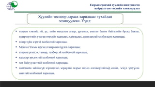 Газрын ерөнхий хуулийн шинэчилсэн
найруулгын төслийн танилцуулга
Хуулийн төслөөр дараах харилцааг тухайлан
зохицуулсан. Үүнд:
 газрын хэвлий, ой, ус, хийн мандлын агаар, ургамал, амьтан болон байгалийн бусад баялаг,
газар нутгийн унаган төрхийг хадгалах, хамгаалах, ашиглахтай холбогдсон харилцаа;
 газар зүйн нэртэй холбоотой харилцаа;
 Монгол Улсын иргэнд газар өмчлүүлэх харилцаа;
 газрын үнэлгээ, татвар, төлбөртэй холбоотой харилцаа;
 кадастр эрхлэхтэй холбоотой харилцаа;
 хот байгуулалттай холбоотой харилцаа;
 нийгмийн зайлшгүй хэрэгцээнд зориулан газрыг нөхөх олговортойгоор солих, эсхүл эргүүлэн
авахтай холбоотой харилцаа.
 