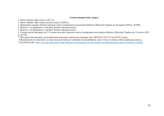 39
Список використаних джерел
1. Закон України «Про освіту» (2017 р.).
2. Закон України «Про повну загальну освіту» (2020 р.).
3. Державний стандарт базової середньої освіти (затверджено постановою Кабінету Міністрів України від 30 вересня 2020 р., № 898).
4. Додаток 1 до Державного стандарту базової середньої освіти.
5. Додаток 2 до Державного стандарту базової середньої освіти.
6. Типова освітня програма для 5–9 класів загальної середньої освіти (затверджено постановою Кабінету Міністрів України від 19 лютого 2021
р., № 235)
7. Методичні рекомендації для розроблення модельних навчальних програм. Лист МОН № 4.5/637-21 від 24.03.21 року.
8.Відповідаємо на запитання: усе про модельні навчальні програми для розробників і шкіл/ Ольга Головіна, «Нова українська школа»,
12.04.2021р.[URL: https://nus.org.ua/questions/vidpovidayemo-na-zapytannya-use-pro-modelni-navchalni-programy-dlya-rozrobnykiv-i-shkil/].
 
