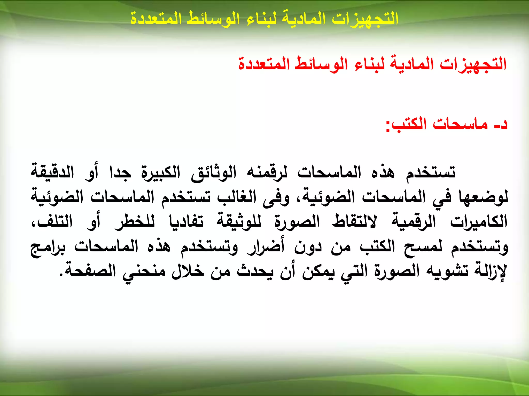 ‫المتعددة‬ ‫الوسائط‬ ‫لبناء‬ ‫المادية‬ ‫التجهيزات‬
‫المتعددة‬ ‫الوسائط‬ ‫لبناء‬ ‫المادية‬ ‫التجهيزات‬
‫د‬
-
‫ماسحات‬
‫الكتب‬
:
‫تستخدم‬
‫هذه‬
‫الماسحات‬
‫لرقمنه‬
‫الوثائق‬
‫ة‬
‫الكبير‬
‫جدا‬
‫أو‬
‫الد‬
‫قيقة‬
‫لوضعها‬
‫في‬
‫الماسحات‬
،‫الضوئية‬
‫وفى‬
‫الغالب‬
‫تستخدم‬
‫الماسحات‬
‫الضوئية‬
‫ات‬
‫ر‬‫الكامي‬
‫الرقمية‬
‫اللتقاط‬
‫ة‬
‫الصور‬
‫للوثيقة‬
‫تفاديا‬
‫للخطر‬
‫أو‬
‫الت‬
،‫لف‬
‫وتستخدم‬
‫لمسح‬
‫الكتب‬
‫من‬
‫ن‬‫دو‬
‫ار‬
‫ر‬‫أض‬
‫وتستخدم‬
‫هذه‬
‫الماسحات‬
‫بر‬
‫امج‬
‫الة‬
‫ز‬‫إل‬
‫تشويه‬
‫ة‬
‫الصور‬
‫التي‬
‫يمكن‬
‫أن‬
‫يحدث‬
‫من‬
‫خالل‬
‫منحني‬
‫الصف‬
‫حة‬
.
 