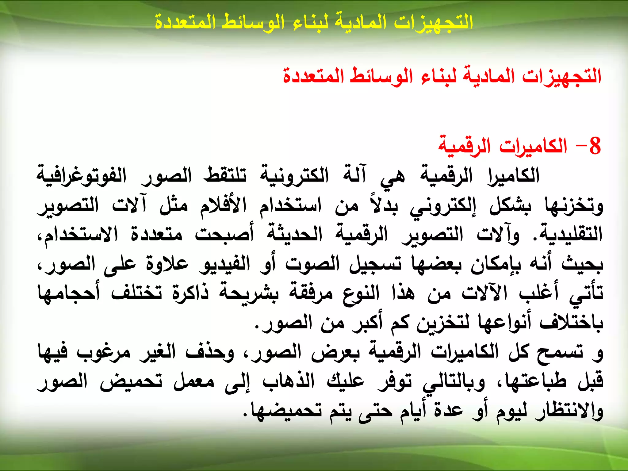 ‫المتعددة‬ ‫الوسائط‬ ‫لبناء‬ ‫المادية‬ ‫التجهيزات‬
‫المتعددة‬ ‫الوسائط‬ ‫لبناء‬ ‫المادية‬ ‫التجهيزات‬
8
-
‫ات‬
‫ر‬‫الكامي‬
‫الرقمية‬
‫ا‬
‫ر‬‫الكامي‬
‫الرقمية‬
‫هي‬
‫آلة‬
‫الكترونية‬
‫تلتقط‬
‫الصور‬
‫الفوتو‬
‫افية‬
‫ر‬‫غ‬
‫وتخزنها‬
‫بشكل‬
‫إلكتروني‬
‫ا‬‫ال‬‫بد‬
‫من‬
‫استخدام‬
‫األفالم‬
‫مثل‬
‫آالت‬
‫الت‬
‫صوير‬
‫التقليدية‬
.
‫وآالت‬
‫التصوير‬
‫الرقمية‬
‫الحديثة‬
‫أصبحت‬
‫متعددة‬
‫االس‬
،‫تخدام‬
‫بحيث‬
‫أنه‬
‫بإمكان‬
‫بعضها‬
‫تسجيل‬
‫الصوت‬
‫أو‬
‫الفيديو‬
‫عالوة‬
‫على‬
،‫الصور‬
‫تأتي‬
‫أغلب‬
‫اآلالت‬
‫من‬
‫هذا‬
‫ع‬
‫النو‬
‫مرفقة‬
‫بشريحة‬
‫ة‬
‫ذاكر‬
‫تختلف‬
‫أحج‬
‫امها‬
‫باختالف‬
‫اعها‬‫و‬‫أن‬
‫لتخزين‬
‫كم‬
‫أكبر‬
‫من‬
‫الصور‬
.
‫و‬
‫تسمح‬
‫كل‬
‫ات‬
‫ر‬‫الكامي‬
‫الرقمية‬
‫بعرض‬
،‫الصور‬
‫وحذف‬
‫الغير‬
‫غوب‬
‫مر‬
‫ف‬
‫يها‬
‫قبل‬
،‫طباعتها‬
‫وبالتالي‬
‫توفر‬
‫عليك‬
‫الذهاب‬
‫إلى‬
‫معمل‬
‫تحميض‬
‫الص‬
‫ور‬
‫االنتظار‬‫و‬
‫ليوم‬
‫أو‬
‫عدة‬
‫أيام‬
‫حتى‬
‫يتم‬
‫تحميضها‬
.
 