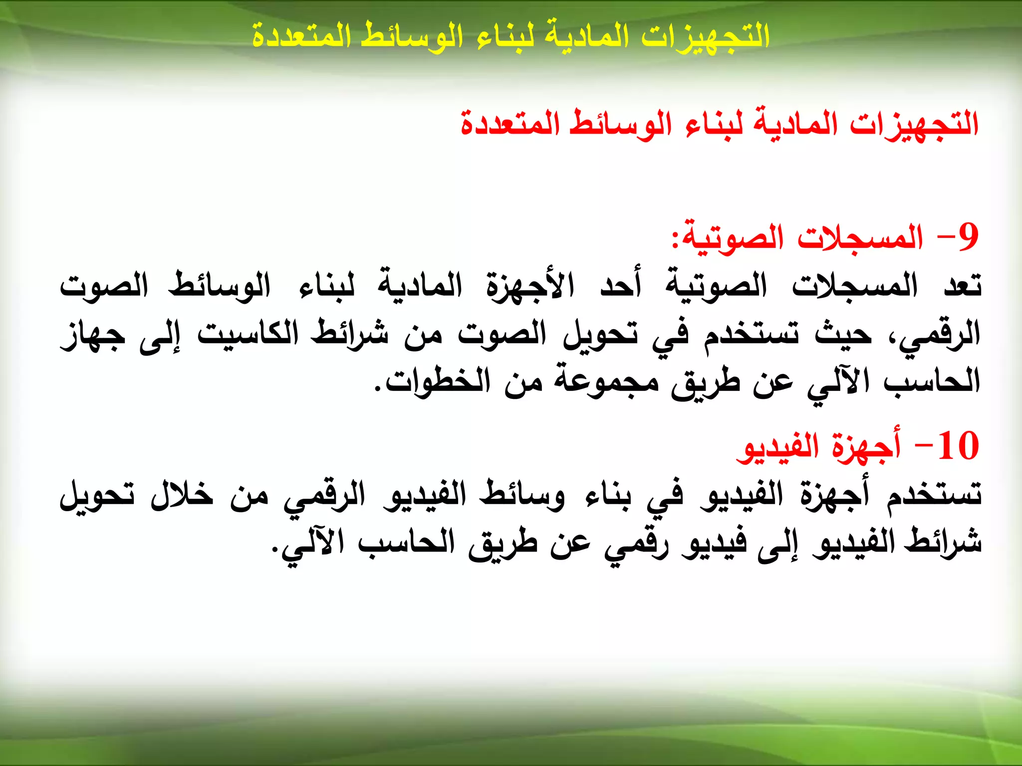 ‫المتعددة‬ ‫الوسائط‬ ‫لبناء‬ ‫المادية‬ ‫التجهيزات‬
‫المتعددة‬ ‫الوسائط‬ ‫لبناء‬ ‫المادية‬ ‫التجهيزات‬
9
-
‫المسجالت‬
‫الصوتية‬
:
‫تعد‬
‫المسجالت‬
‫الصوتية‬
‫أ‬
‫حد‬
‫ة‬
‫األجهز‬
‫المادية‬
‫لبناء‬
‫الوسائط‬
‫الصو‬
‫ت‬
،‫الرقمي‬
‫حيث‬
‫تستخدم‬
‫في‬
‫تحويل‬
‫الصوت‬
‫من‬
‫ائط‬
‫ر‬‫ش‬
‫الكاسيت‬
‫إل‬
‫ى‬
‫جهاز‬
‫الحاسب‬
‫اآللي‬
‫عن‬
‫طريق‬
‫مجموعة‬
‫من‬
‫ات‬‫و‬‫الخط‬
.
10
-
‫ة‬
‫أجهز‬
‫الفيديو‬
‫تستخدم‬
‫ة‬
‫أجهز‬
‫الفيديو‬
‫في‬
‫بناء‬
‫وسائط‬
‫الفيديو‬
‫الرقمي‬
‫من‬
‫خال‬
‫ل‬
‫تحويل‬
‫ائط‬
‫ر‬‫ش‬
‫الفيديو‬
‫إلى‬
‫فيديو‬
‫رقمي‬
‫عن‬
‫طريق‬
‫الحاسب‬
‫اآللي‬
.
 