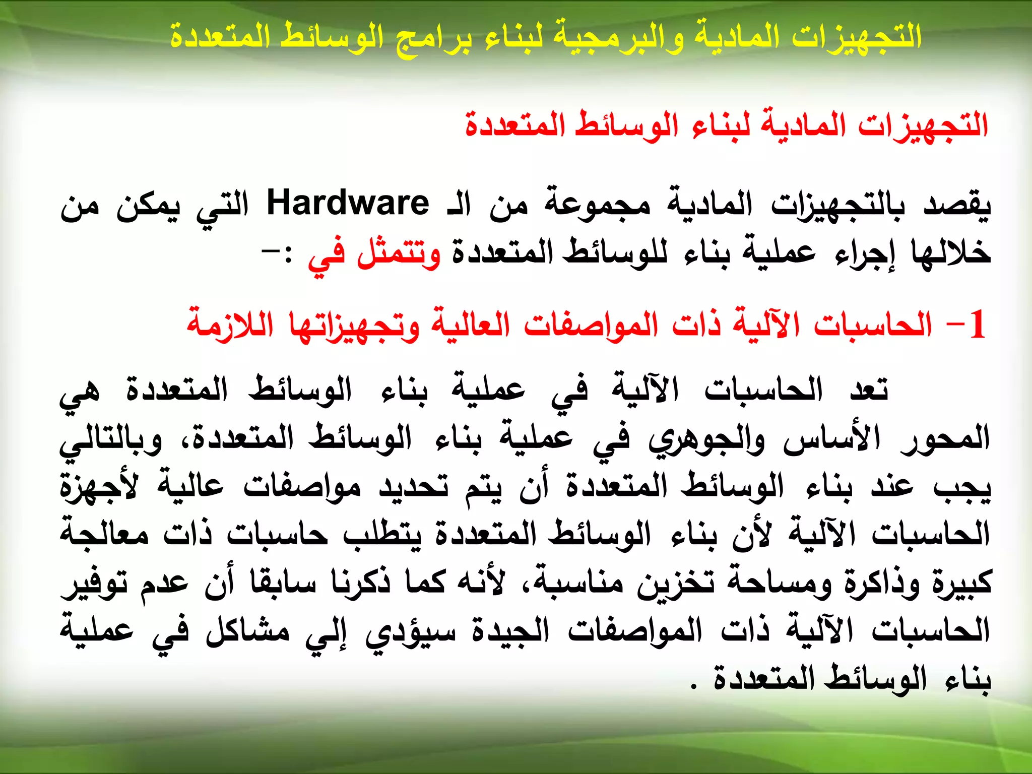 ‫المتعددة‬ ‫الوسائط‬ ‫لبناء‬ ‫المادية‬ ‫التجهيزات‬
‫يقصد‬
‫ات‬
‫ز‬‫بالتجهي‬
‫المادية‬
‫مجموعة‬
‫من‬
‫الـ‬
Hardware
‫التي‬
‫يمكن‬
‫من‬
‫خاللها‬
‫اء‬
‫ر‬‫إج‬
‫عملية‬
‫بناء‬
‫للوسائط‬
‫المتعددة‬
‫وتتمثل‬
‫في‬
:
-
1
-
‫الحاسبات‬
‫اآللية‬
‫ذات‬
‫اصفات‬‫و‬‫الم‬
‫العالية‬
‫اتها‬
‫ز‬‫وتجهي‬
‫الالزمة‬
‫تعد‬
‫الحاسبات‬
‫اآللية‬
‫في‬
‫عملية‬
‫بناء‬
‫الوسائط‬
‫المتعددة‬
‫هي‬
‫المحور‬
‫األساس‬
‫ي‬
‫الجوهر‬‫و‬
‫في‬
‫عملية‬
‫بناء‬
‫الوسائط‬
،‫المتعددة‬
‫وبال‬
‫تالي‬
‫يجب‬
‫عند‬
‫بناء‬
‫الوسائط‬
‫المتعددة‬
‫أن‬
‫يتم‬
‫تحديد‬
‫اصفات‬‫و‬‫م‬
‫عالية‬
‫أل‬
‫ة‬
‫جهز‬
‫الحاسبات‬
‫اآللية‬
‫ألن‬
‫بناء‬
‫الوسائط‬
‫المتعددة‬
‫يتطلب‬
‫حاسبات‬
‫ذات‬
‫م‬
‫عالجة‬
‫ة‬
‫كبير‬
‫ة‬
‫وذاكر‬
‫ومساحة‬
‫تخزين‬
،‫مناسبة‬
‫ألنه‬
‫كما‬
‫ذكرنا‬
‫سابقا‬
‫أن‬
‫ع‬
‫دم‬
‫توفير‬
‫الحاسبات‬
‫اآللية‬
‫ذات‬
‫اصفات‬‫و‬‫الم‬
‫الجيدة‬
‫سيؤدي‬
‫إلي‬
‫مشاكل‬
‫في‬
‫عم‬
‫لية‬
‫بناء‬
‫الوسائط‬
‫المتعددة‬
.
‫المادية‬ ‫التجهيزات‬
‫والبرمجية‬
‫لبناء‬
‫برامج‬
‫المت‬ ‫الوسائط‬
‫عددة‬
 