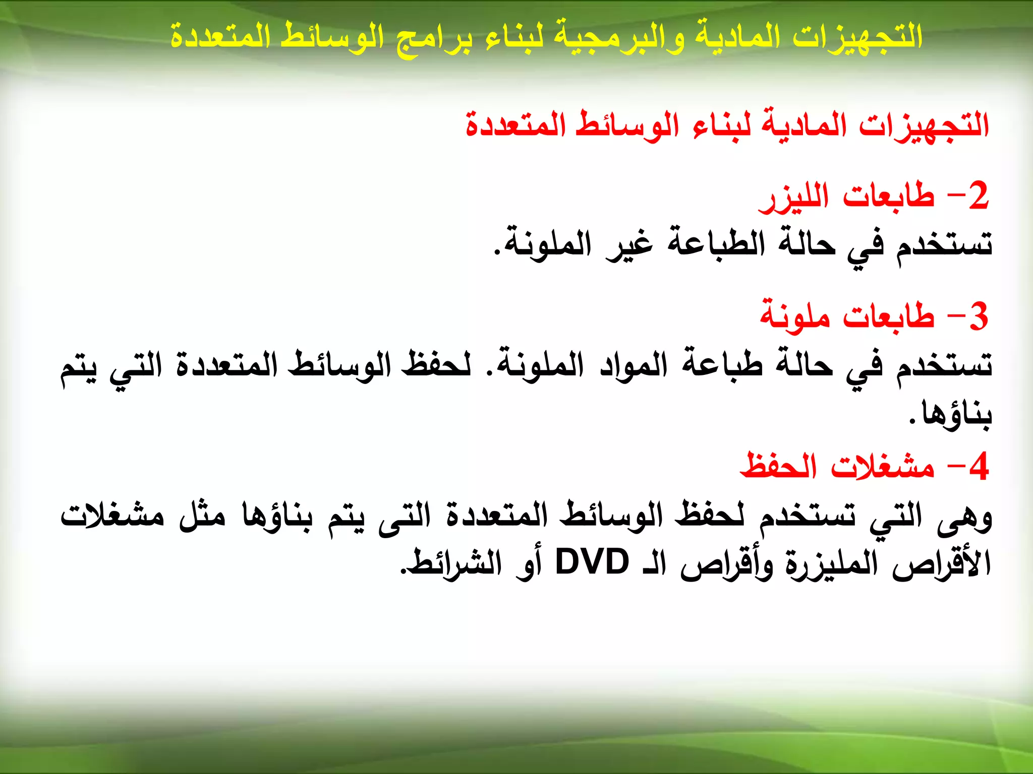 ‫المتعددة‬ ‫الوسائط‬ ‫لبناء‬ ‫المادية‬ ‫التجهيزات‬
2
-
‫طابعات‬
‫الليزر‬
‫تستخدم‬
‫في‬
‫حالة‬
‫الطباعة‬
‫غير‬
‫الملونة‬
.
3
-
‫طابعات‬
‫ملونة‬
‫تستخدم‬
‫في‬
‫حالة‬
‫طباعة‬
‫اد‬‫و‬‫الم‬
‫الملونة‬
.
‫لحفظ‬
‫الوسائط‬
‫المتعددة‬
‫ال‬
‫تي‬
‫يتم‬
‫بناؤها‬
.
4
-
‫مشغالت‬
‫الحفظ‬
‫وهى‬
‫التي‬
‫تستخدم‬
‫لحفظ‬
‫الوسائط‬
‫المتعددة‬
‫التى‬
‫يتم‬
‫بناؤها‬
‫مث‬
‫ل‬
‫مشغالت‬
‫اص‬
‫ر‬‫األق‬
‫ة‬
‫المليزر‬
‫اص‬
‫ر‬‫أق‬‫و‬
‫الـ‬
DVD
‫أو‬
‫ائط‬
‫ر‬‫الش‬
.
‫المادية‬ ‫التجهيزات‬
‫والبرمجية‬
‫لبناء‬
‫برامج‬
‫المت‬ ‫الوسائط‬
‫عددة‬
 