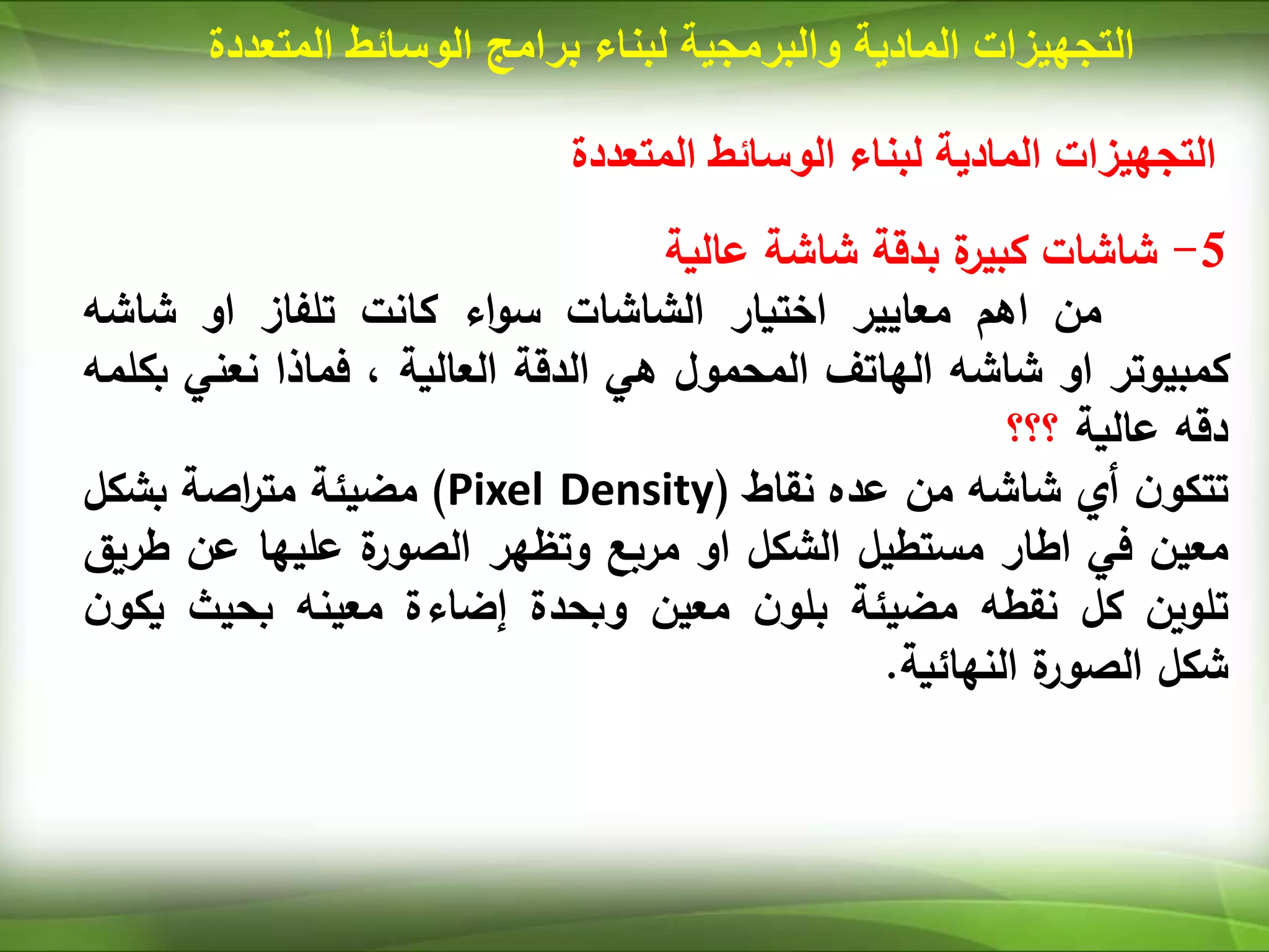 ‫المتعددة‬ ‫الوسائط‬ ‫لبناء‬ ‫المادية‬ ‫التجهيزات‬
5
-
‫شاشات‬
‫ة‬
‫كبير‬
‫بدقة‬
‫شاشة‬
‫عالية‬
‫من‬
‫اهم‬
‫معايير‬
‫اختيار‬
‫الشاشات‬
‫اء‬‫و‬‫س‬
‫كانت‬
‫تلفاز‬
‫او‬
‫شاشه‬
‫كمبيوتر‬
‫او‬
‫شاشه‬
‫الهاتف‬
‫المحمول‬
‫هي‬
‫الدقة‬
‫العالية‬
،
‫فماذا‬
‫نعني‬
‫بكلمه‬
‫دقه‬
‫عالية‬
‫؟؟؟‬
‫ن‬‫تتكو‬
‫أي‬
‫شاشه‬
‫من‬
‫عده‬
‫نقاط‬
(
Pixel Density
)
‫مضيئة‬
‫اصة‬
‫ر‬‫مت‬
‫بشكل‬
‫معين‬
‫في‬
‫اطار‬
‫مستطيل‬
‫الشكل‬
‫او‬
‫مربع‬
‫وتظهر‬
‫ة‬
‫الصور‬
‫عليها‬
‫عن‬
‫ط‬
‫ريق‬
‫تلوين‬
‫كل‬
‫نقطه‬
‫مضيئة‬
‫ن‬‫بلو‬
‫معين‬
‫وبحدة‬
‫إضاءة‬
‫معينه‬
‫بحيث‬
‫ن‬‫يكو‬
‫شكل‬
‫ة‬
‫الصور‬
‫النهائية‬
.
‫المادية‬ ‫التجهيزات‬
‫والبرمجية‬
‫لبناء‬
‫برامج‬
‫المت‬ ‫الوسائط‬
‫عددة‬
 