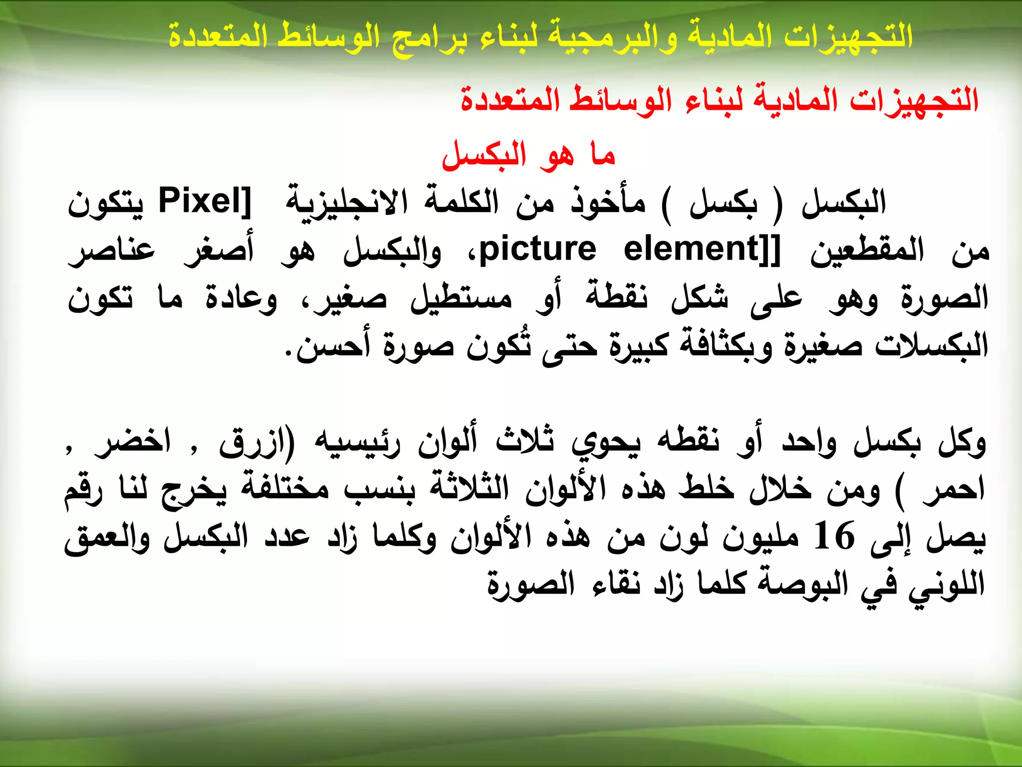 ‫المتعددة‬ ‫الوسائط‬ ‫لبناء‬ ‫المادية‬ ‫التجهيزات‬
‫البكسل‬ ‫هو‬ ‫ما‬
‫البكسل‬
(
‫بكسل‬
)
‫مأخوذ‬
‫من‬
‫الكلمة‬
‫االنجليزية‬
Pixel]
‫ن‬‫يتكو‬
‫من‬
‫المقطعين‬
[
picture element]
،
‫البكسل‬‫و‬
‫هو‬
‫أصغر‬
‫عناصر‬
‫ة‬
‫الصور‬
‫وهو‬
‫على‬
‫شكل‬
‫نقطة‬
‫أو‬
‫مستطيل‬
،‫صغير‬
‫وعادة‬
‫ما‬
‫ن‬‫تكو‬
‫البكسالت‬
‫ة‬
‫صغير‬
‫وبكثافة‬
‫ة‬
‫كبير‬
‫حتى‬
‫ن‬‫كو‬ُ
‫ت‬
‫ة‬
‫صور‬
‫أحسن‬
.
‫وكل‬
‫بكسل‬
‫احد‬‫و‬
‫أو‬
‫نقطه‬
‫ي‬‫يحو‬
‫ثالث‬
‫ان‬‫و‬‫أل‬
‫رئيسيه‬
(
‫ق‬‫ازر‬
,
‫اخض‬
‫ر‬
,
‫احمر‬
)
‫ومن‬
‫خالل‬
‫خلط‬
‫هذه‬
‫ان‬‫و‬‫األل‬
‫الثالثة‬
‫بنسب‬
‫مختلفة‬
‫يخرج‬
‫لن‬
‫ا‬
‫رقم‬
‫يصل‬
‫إلى‬
16
‫ن‬‫مليو‬
‫ن‬‫لو‬
‫من‬
‫هذه‬
‫ان‬‫و‬‫األل‬
‫وكلما‬
‫اد‬
‫ز‬
‫عدد‬
‫البكسل‬
‫العمق‬‫و‬
‫اللوني‬
‫في‬
‫البوصة‬
‫كلما‬
‫اد‬
‫ز‬
‫نقاء‬
‫ة‬
‫الصور‬
‫المادية‬ ‫التجهيزات‬
‫والبرمجية‬
‫لبناء‬
‫برامج‬
‫المت‬ ‫الوسائط‬
‫عددة‬
 