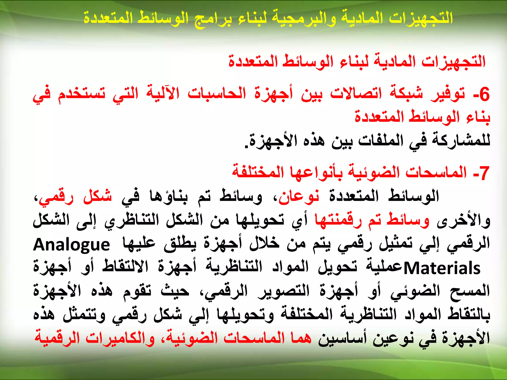 ‫المتعددة‬ ‫الوسائط‬ ‫لبناء‬ ‫المادية‬ ‫التجهيزات‬
6
-
‫توفير‬
‫شبكة‬
‫اتصاالت‬
‫بين‬
‫أجهزة‬
‫الحاسبات‬
‫اآللية‬
‫التي‬
‫تست‬
‫خدم‬
‫في‬
‫بناء‬
‫الوسائط‬
‫المتعددة‬
‫للمشاركة‬
‫في‬
‫الملفات‬
‫بين‬
‫هذه‬
‫األجهزة‬
.
7
-
‫الماسحات‬
‫الضوئية‬
‫بأنواعها‬
‫المختلفة‬
‫الوسائط‬
‫المتعددة‬
‫نوعان‬
،
‫وسائط‬
‫تم‬
‫بناؤها‬
‫في‬
‫شكل‬
‫رقمي‬
،
‫واألخرى‬
‫وسائط‬
‫تم‬
‫رقمنتها‬
‫أي‬
‫تحويلها‬
‫من‬
‫الشكل‬
‫التناظري‬
‫إلى‬
‫الش‬
‫كل‬
‫الرقمي‬
‫إلي‬
‫تمثيل‬
‫رقمي‬
‫يتم‬
‫من‬
‫خالل‬
‫أجهزة‬
‫يطلق‬
‫عليها‬
Analogue
Materials
‫عملية‬
‫تحويل‬
‫المواد‬
‫التناظرية‬
‫أجهزة‬
‫االلتقاط‬
‫أو‬
‫أجهزة‬
‫المسح‬
‫الضوئي‬
‫أو‬
‫أجهزة‬
‫التصوير‬
،‫الرقمي‬
‫حيث‬
‫تقوم‬
‫هذه‬
‫األجهزة‬
‫بالتقاط‬
‫المواد‬
‫التناظرية‬
‫المختلفة‬
‫وتحويلها‬
‫إلي‬
‫شكل‬
‫رقمي‬
‫وتت‬
‫مثل‬
‫هذه‬
‫األجهزة‬
‫في‬
‫نوعين‬
‫أساسين‬
‫هما‬
‫الماسحات‬
،‫الضوئية‬
‫والكاميرات‬
‫الر‬
‫قمية‬
‫المادية‬ ‫التجهيزات‬
‫والبرمجية‬
‫لبناء‬
‫برامج‬
‫المت‬ ‫الوسائط‬
‫عددة‬
 