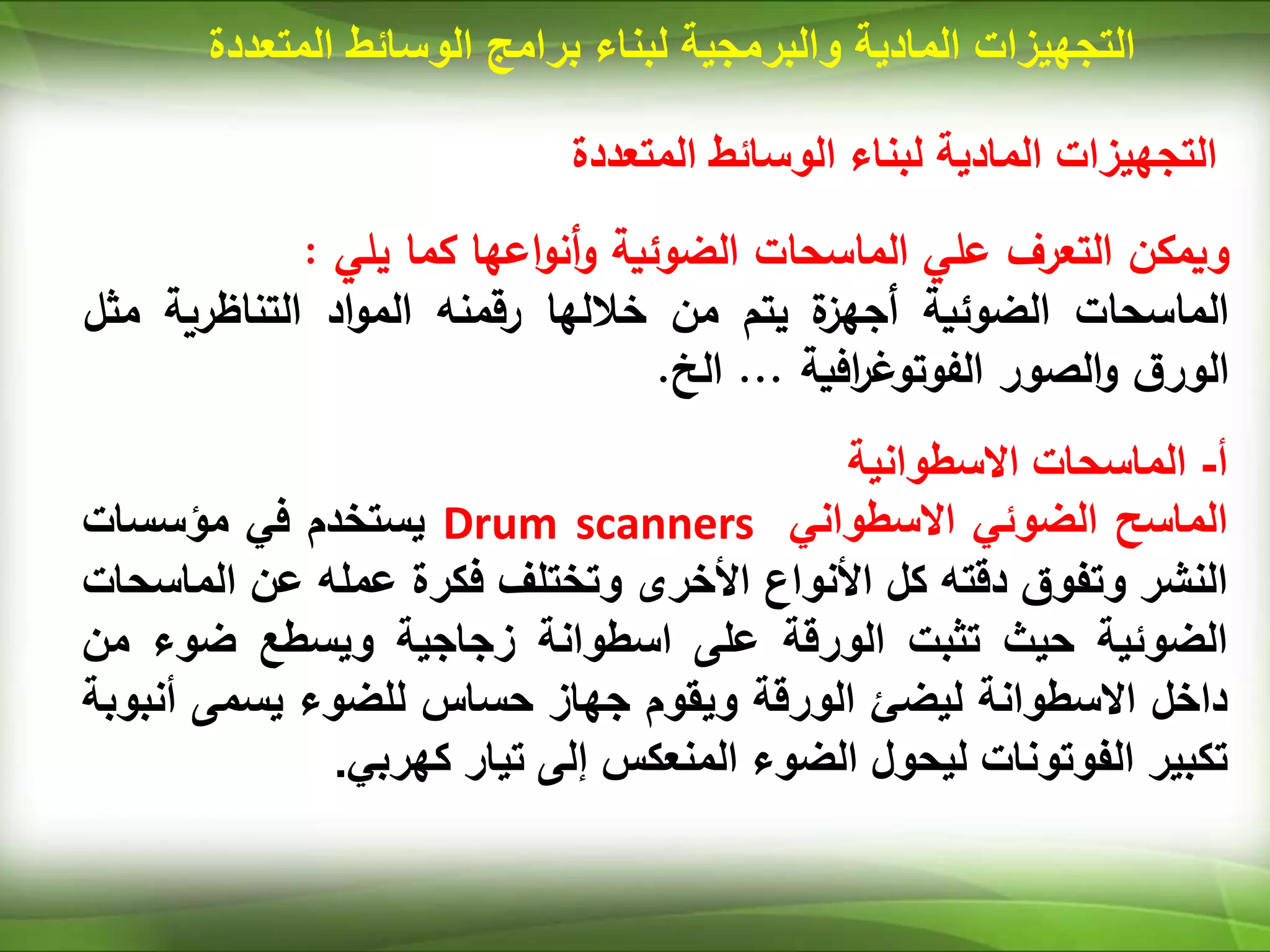 ‫المتعددة‬ ‫الوسائط‬ ‫لبناء‬ ‫المادية‬ ‫التجهيزات‬
‫ويمكن‬
‫التعرف‬
‫علي‬
‫الماسحات‬
‫الضوئية‬
‫اعها‬‫و‬‫أن‬‫و‬
‫كما‬
‫يلي‬
:
‫الماسحات‬
‫الضوئية‬
‫ة‬
‫أجهز‬
‫يتم‬
‫من‬
‫خاللها‬
‫رقمنه‬
‫اد‬‫و‬‫الم‬
‫التناظرية‬
‫م‬
‫ثل‬
‫ق‬‫الور‬
‫الصور‬‫و‬
‫افية‬
‫ر‬‫الفوتوغ‬
...
‫الخ‬
.
‫أ‬
-
‫الماسحات‬
‫االسطوانية‬
‫الماسح‬
‫الضوئي‬
‫االسطواني‬
Drum scanners
‫يستخدم‬
‫في‬
‫مؤسسات‬
‫النشر‬
‫وتفوق‬
‫دقته‬
‫كل‬
‫األنواع‬
‫األخرى‬
‫وتختلف‬
‫فكرة‬
‫عمله‬
‫عن‬
‫الماس‬
‫حات‬
‫الضوئية‬
‫حيث‬
‫تثبت‬
‫الورقة‬
‫على‬
‫اسطوانة‬
‫زجاجية‬
‫ويسطع‬
‫ضوء‬
‫م‬
‫ن‬
‫داخل‬
‫االسطوانة‬
‫ليضئ‬
‫الورقة‬
‫ويقوم‬
‫جهاز‬
‫حساس‬
‫للضوء‬
‫يسمى‬
‫أن‬
‫بوبة‬
‫تكبير‬
‫الفوتونات‬
‫ليحول‬
‫الضوء‬
‫المنعكس‬
‫إلى‬
‫تيار‬
‫كهربي‬
.
‫المادية‬ ‫التجهيزات‬
‫والبرمجية‬
‫لبناء‬
‫برامج‬
‫المت‬ ‫الوسائط‬
‫عددة‬
 