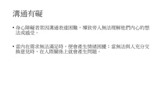 溝通有礙
• 身心障礙者常因溝通表達困難，導致旁人無法理解他們內心的想
法或感受。
• 當內在需求無法滿足時，便會產生情緒困擾；當無法與人充分交
換意見時，在人際關係上就會產生問題。
 