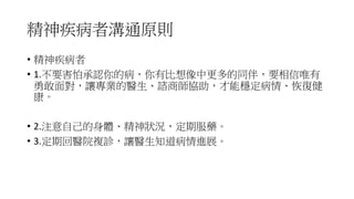 精神疾病者溝通原則
• 精神疾病者
• 1.不要害怕承認你的病，你有比想像中更多的同伴，要相信唯有
勇敢面對，讓專業的醫生、諮商師協助，才能穩定病情、恢復健
康。
• 2.注意自己的身體、精神狀況，定期服藥。
• 3.定期回醫院複診，讓醫生知道病情進展。
 