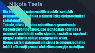 Nikola Tesla
Bio je jedan od najpoznatijih srpskih i svetskih
pronalazača i naučnika u oblasti fizike elektrotehnike i
radiotehnike.
Takođe, otkrio je jedan od načina za generisanje
visokofrekventne struje, dao je značajan doprinos u
prenosu i modulaciji radio-signala, a ostali su zapaženi i
njegovi radovi u oblasti rendgenskih zraka.
Njegov sistem naizmeničnih struja je omogućio znatno
lakši i efikasniji prenos električne energije na daljinu.
 