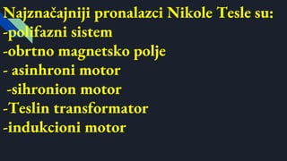 Najznačajniji pronalazci Nikole Tesle su:
-polifazni sistem
-obrtno magnetsko polje
- asinhroni motor
-sihronion motor
-Teslin transformator
-indukcioni motor
 