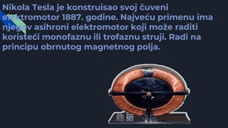 Nikola Tesla je konstruisao svoj čuveni
elektromotor 1887. godine. Najveću primenu ima
njegov asihroni elektromotor koji može raditi
koristeći monofaznu ili trofaznu struji. Radi na
principu obrnutog magnetnog polja.
 