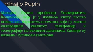 Mihajlo Pupin
Михајло Пупин професор Универзитета
Колумбија, који је у научном свету постао
познат као изумитељ калемова, који су знатно
унапредили квалитет телефоније и
телеграфије на великим даљинама. Касније су
названи Пупинови калемови.
 