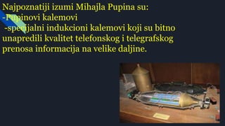 Najpoznatiji izumi Mihajla Pupina su:
-Pupinovi kalemovi
-specijalni indukcioni kalemovi koji su bitno
unapredili kvalitet telefonskog i telegrafskog
prenosa informacija na velike daljine.
 