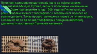 Пупинови калемови представљају једно од најзначајнијих
проналазака Михајла Пупина, великог поборника наизменичне
струје. Овим проналаском је још 1900. године Пупин успео да
реши проблем жичног телеграфског и телефонског преноса на
велике даљине. Такав процес преношења назива се пупинизација,
а своди се на то да се код телефонских линија на одређеној
удаљености постављају Пупинови калемови.
 