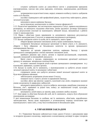 10
- готувати здобувачів освіти до самостійного життя з дотриманням принципів
взаєморозуміння, злагоди між усіма народами, етнічними, національними, релігійними
групами;
- дотримуватися педагогічної етики, моралі, поважати особисту гідність здобувачів
освіти та їх батьків;
- постійно підвищувати свій професійний рівень, педагогічну майстерність, рівень
загальної культури;
- виконувати накази керівника Закладу;
- вести відповідну документацію та охайно і вчасно оформляти її.
3.13. Педагогічні працівники, які систематично порушують Статут, правила внутрішнього
розпорядку, не виконують посадових обов’язків, умови трудового договору (контракту)
або за результатами атестації не відповідають займаній посаді, звільняються з роботи
згідно із законодавством.
3.14. Права і обов’язки інших працівників та допоміжного персоналу регулюються
трудовим законодавством, Статутом та правилами внутрішнього розпорядку.
3.15. Батьки здобувачів освіти та особи, які їх замінюють, мають право:
- обирати форми навчання і виховання дітей у межах повноважень Закладу;
- створювати батьківські громадські організації та брати участь в їх діяльності,
обирати і бути обраними до батьківських комітетів та органів громадського
самоврядування Закладу;
- звертатися до органів управління освітою, керівника Закладу і органів
громадського самоврядування з питань навчання і виховання дітей;
- приймати рішення про участь дитини в науково-дослідницькій, спортивній,
трудовій, пошуковій та інноваційній діяльності;
- брати участь у заходах, спрямованих на поліпшення організації освітнього
процесу та зміцнення матеріально-технічної бази;
- на захист законних інтересів дітей в органах громадського самоврядування та у
відповідних державних, судових органах.
3.16. Батьки та особи, які їх замінюють, є відповідальними за здобуття дітьми повної
загальної середньої освіти, їх виховання і зобов’язані:
- створювати умови для здобуття дитиною повної загальної середньої освіти за
будь-якою формою навчання;
- забезпечувати дотримання дітьми вимог Статуту;
- поважати честь і гідність дитини та працівників Закладу;
- постійно дбати про фізичне здоров’я, психічний стан дітей, створювати належні
умови для розвитку їх природних здібностей;
- виховувати працелюбність, почуття доброти, милосердя, шанобливе ставлення до
Вітчизни, сім’ї, державної та рідної мов; повагу до національної історії, культури,
цінностей інших народів;
- виховувати у дітей повагу до законів, прав, основних свобод людини.
3.17. Інші права та обов’язки батьків або осіб, які їх замінюють, можуть бути обумовлені
відповідними договорами.
У разі невиконання батьками та особами, які їх замінюють, обов’язків, передбачених
законодавством, Заклад може порушувати в установленому порядку клопотання про
відповідальність таких осіб, у тому числі позбавлення їх батьківських прав.
4. УПРАВЛІННЯ ЗАКЛАДОМ
4.1. Управління Закладом здійснюється згідно даного Статуту з урахуванням прав
та інтересів трудового колективу, закріплених в колективному договорі та прав і інтересів
 