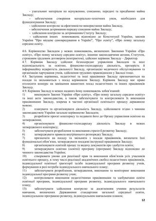 12
- узагальнює матеріали по відчуженню, списанню, передачі та придбанню майна
Закладу;
- забезпечення створення матеріально-технічних умов, необхідних для
функціонування Закладу;
- здійснення контролю за ефективністю використання майна Закладу,
- забезпечення дотримання порядку списання майна Закладу;
- здійснення контролю за дотриманням Статуту Закладу;
- здійснення інших повноважень відповідно до Конституції України, законів
України "Про місцеве самоврядування в Україні", "Про освіту", «Про повну загальну
середню освіту.
4.6. Керівництво Закладом у межах повноважень, визначених Законами України «Про
освіту», «Про повну загальну середню освіту», іншими законодавчими актами, Статутом,
строковим трудовим договором (контрактом), здійснює керівник Закладу – Директор.
4.7. Керівник Закладу здійснює безпосереднє управління Закладом та несе
відповідальність за освітню, фінансово-господарську діяльність, прозорість й
інформаційну відкритість діяльності Закладу, організацію медичного обслуговування та
організацію харчування учнів, здійснення трудових правовідносин у Закладі тощо.
4.8. Заступник керівника, педагогічні та інші працівники Закладу призначаються на
посади та звільняються з посад керівником Закладу. Керівник Закладу має право
оголосити конкурс на заміщення вакантних посад педагогічних та інших працівників
Закладу.
4.9. Керівник Закладу в межах наданих йому повноважень зобов’язаний:
1) виконувати Закони України «Про освіту», «Про повну загальну середню освіту»
та інші акти законодавства, а також забезпечувати та контролювати їх виконання
працівниками Закладу, зокрема в частині організації освітнього процесу державною
мовою;
2) планувати та організовувати діяльність Закладу, здійснювати згідно з чинним
законодавством України загальне керівництво Закладом;
3) розробляти проєкт кошторису та подавати його до Органу управління освітою на
затвердження;
4) організовувати фінансово-господарську діяльність Закладу в межах
затвердженого кошторису;
5) забезпечувати розроблення та виконання стратегії розвитку Закладу;
6) затверджувати правила внутрішнього розпорядку Закладу;
7) призначати на посаду та звільняти з посади працівників, визначати їхні
функціональні обов’язки, затверджувати посадові інструкції працівників Закладу;
8) організовувати освітній процес та видачу документів про здобуття освіти;
9) затверджувати освітню (освітні) програму (програми) Закладу відповідно до
чинного законодавства України;
10) створювати умови для реалізації прав та виконання обов’язків усіх учасників
освітнього процесу, в тому числі реалізації академічних свобод педагогічних працівників,
індивідуальної освітньої траєкторії та/або індивідуальної програми розвитку учнів,
формування в разі потреби індивідуального навчального плану;
11) забезпечувати розроблення, затвердження, виконання та моніторинг виконання
індивідуальної програми розвитку учня;
12) контролювати виконання педагогічними працівниками та здобувачами освіти
освітньої програми, індивідуальної програми розвитку, індивідуального навчального
плану;
13) забезпечувати здійснення контролю за досягненням учнями результатів
навчання, визначених Державними стандартами загальної середньої освіти,
індивідуальною програмою розвитку, індивідуальним навчальним планом;
 