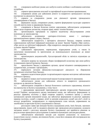13
14) створювати необхідні умови для здобуття освіти особами з особливими освітніми
потребами;
15) сприяти проходженню атестації та сертифікації педагогічними працівниками;
16) створювати умови для здійснення дієвого та відкритого громадського нагляду
(контролю) за діяльністю Закладу;
17) сприяти та створювати умови для діяльності органів громадського
самоврядування в Закладі;
18) формувати засади, створювати умови, сприяти формуванню культури здорового
способу життя учнів та працівників Закладу;
19) створювати в Закладі безпечне освітнє середовище, забезпечувати дотримання
вимог щодо охорони дитинства, охорони праці, вимог техніки безпеки;
20) організовувати харчування та сприяти медичному обслуговуванню учнів
відповідно до законодавства;
21) забезпечити дотримання санітарно-гігієнічних вимог і санітарно-
протиепідемічних правил і норм у Закладі;
22) забезпечувати відкритість і прозорість діяльності Закладу, зокрема шляхом
оприлюднення публічної інформації відповідно до вимог Законів України «Про освіту»,
«Про доступ до публічної інформації», «Про відкритість використання публічних коштів»
та інших законів України;
23) здійснювати зарахування, переведення, відрахування учнів, а також їх
заохочення (відзначення) та притягнення до відповідальності відповідно до вимог
законодавства;
24) організовувати документообіг, бухгалтерський облік та звітність відповідно до
законодавства;
25) звітувати щороку на загальних зборах (конференції) колективу про свою роботу
та виконання стратегії розвитку Закладу;
26) представляти Заклад у державних органах, органі місцевого самоврядування та
підприємствах, установах і організаціях;
27) вирішувати питання фінансово-господарської діяльності та збереження
матеріально-технічної бази Закладу;
28) керувати педагогічною радою та організовувати науково-методичне забезпечення
освітнього процесу;
29) видавати в межах своєї компетенції накази й контролювати їх виконання;
30) забезпечувати умови для здійснення дієвого та відкритого громадського
контролю за діяльністю Закладу;
31) забезпечувати створення в Закладі безпечного освітнього середовища, вільного
від насильства та булінгу (цькування), у тому числі:
- з урахуванням пропозицій територіальних органів (підрозділів) Національної
поліції України, центрального органу виконавчої влади, що забезпечує формування та
реалізує державну політику у сфері охорони здоров’я, головного органу у системі
центральних органів виконавчої влади, що забезпечує формування та реалізує державну
правову політику, служб у справах дітей та центрів соціальних служб для сім’ї, дітей та
молоді, розробляти, затверджувати та оприлюднювати план заходів, спрямованих на
запобігання та протидію булінгу (цькуванню) в Закладі;
- розглядати заяви про випадки булінгу (цькування) учнів, їхніх батьків, законних
представників, інших осіб та видавати рішення про проведення розслідування; скликати
засідання комісії з розгляду випадків булінгу (цькування) для прийняття рішення за
результатами проведеного розслідування та вживати відповідних заходів реагування;
- забезпечувати виконання заходів для надання соціальних та психолого-
педагогічних послуг учнями, які вчинили булінг, стали його свідками або постраждали від
булінгу (цькування);
 