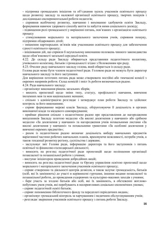 16
- підтримка громадських ініціатив та об’єднання зусиль учасників освітнього процесу
щодо розвитку закладу та належної організації освітнього процесу, творчих пошуків i
дослідницько-експериментальної роботи педагогів;
- сприяння всебічному розвитку, навчанню і вихованню здобувачів освіти Закладу,
формування навичок здорового способу життя та набуття ними соціального досвіду;
- підвищення ролі громадськості у вирішенні питань, пов’язаних з організацією освітнього
процесу
- стимулювання морального та матеріального заохочення учнів, сприяння пошуку,
підтримки обдарованих дітей;
- зміцнення партнерських зв’язків між учасниками освітнього процесу для забезпечення
єдності освітнього процесу;
- ініціювання дій, що сприяли б неухильному виконанню положень чинного законодавства
щодо обов’язковості загальної середньої освіти.
4.22. До складу ради Закладу обираються представники педагогічного колективу,
учнівського колективу, батьків і громадськості згідно з Положенням про раду.
4.23. Очолює раду навчального закладу голова, який обирається із складу ради.
Голова ради може бути членом педагогічної ради. Головою ради не можуть бути директор
навчального закладу та його заступники.
Для вирішення поточних питань рада може створювати постійні або тимчасові комісії з
окремих напрямів роботи. Склад комісій i зміст їх роботи визначаються радою.
4.24. Рада навчального закладу:
- організовує виконання рішень загальних зборів;
- вносить пропозиції щодо зміни типу, статусу, профільності навчання, вивчення
іноземних мов та мов національних меншин;
- спільно з адміністрацією розглядає i затверджує план роботи Закладу та здійснює
контроль за його виконанням;
- сприяє формуванню мережі класів Закладу, обґрунтовуючи її доцільність в органах
виконавчої влади та місцевого самоврядування;
- приймає рішення спільно з педагогічною радою про представлення до нагородження
випускників Закладу золотою медаллю «За високі досягнення у навчанні» або срібною
медаллю «За досягнення у навчанні» та нагородження учнів похвальними листами «За
високі досягнення у навчанні» та похвальними грамотами «За особливі досягнення у
вивченні окремих предметів»;
- разом із педагогічною радою визначає доцільність вибору навчальних предметів
варіативної частини робочих навчальних планів, враховуючи можливості, потреби учнів, а
також тенденції розвитку регіону, суспільства i держави;
- заслуховує звіт Голови ради, інформацію директора та його заступників з питань
освітньої та фінансово-господарської діяльності;
- виносить на розгляд педагогічної ради пропозицій щодо поліпшення організації
позакласної та позашкільної роботи з учнями;
- виступає ініціатором проведення добродійних акцій;
- виносить на розгляд педагогічної ради та Органу управління освітою пропозиції щодо
морального і матеріального заохочення учасників освітнього процесу;
- сприяє створенню та діяльності центрів дозвілля, а також залучає громадськість, батьків
(осіб, які їх замінюють) до участі в керівництві гуртками, іншими видами позакласної та
позашкільної роботи, до проведення оздоровчих та культурно-масових заходів з учнями;
- бере участь за згодою батьків або осіб, які їх замінюють, в обстеженні житлово-
побутових умов учнів, які перебувають в несприятливих соціально-економічних умовах;
- сприяє педагогічній освіті батьків;
- сприяє поповненню бібліотечного фонду та передплаті періодичних видань;
- організовує громадський контроль за харчуванням i медичним обслуговуванням учнів;
- розглядає звернення учасників освітнього процесу з питань роботи Закладу.
 